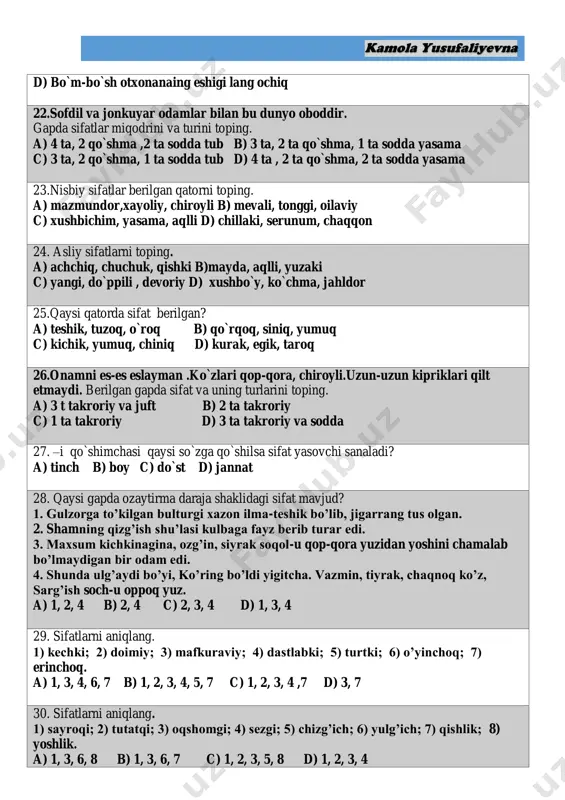 da tub d) 4 ta , 2 ta qo`shma, 2 ta sodda yasama 23.nisbiy sifatlar berilgan qatorni toping. a) mazmundor,xayoliy, chiroyli b) mevali, tonggi, oilaviy c) xushbichim, yasama, aqlli d) chillaki, serunum, chaqqon 24. asliy sifatlarni toping. a) achchiq, chuchuk, qishki b)mayda, aqlli, yuzaki c) yangi, do`ppili , devoriy d) xushbo`y, ko`chma, jahldor 25.qaysi qatorda sifat berilgan? a) teshik, tuzoq, o`roq b) qo`rqoq, siniq, yumuq c) kichik, yumuq, chiniq d) kurak, egik, taroq 26.onamni es-es eslayman .ko`zlari qop-qora, chiroyli.uzun-uzun kipriklari qilt etmaydi. berilgan gapda sifat va uning turlarini toping. a) 3 t takroriy va juft b) 2 ta takroriy c) 1 ta takroriy d) 3 ta takroriy va sodda 27. –i qo`shimchasi qaysi so`zga qo`shilsa sifat yasovchi sanaladi? a) tinch b) boy c) do`st d) jannat 28. qaysi gapda ozaytirma daraja shaklidagi sifat mavjud? 1. gulzorga to’kilgan bulturgi xazon ilma-teshik bo’lib, jigarrang tus olgan. 2. shamning qizg’ish shu’lasi kulbaga fayz …