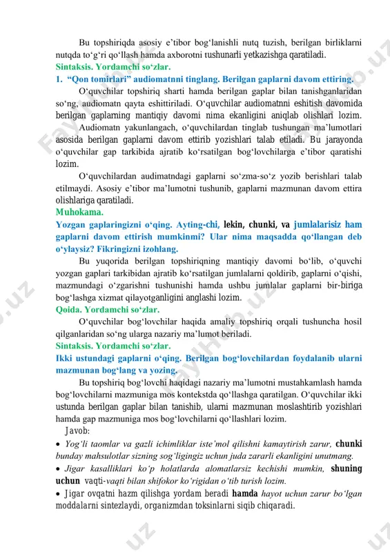 hlari mumkin. ogʻzaki nutq. infografika asosida suhbat. rasmni diqqat bilan kuzating, berilgan maʼlumotlar yordamida qon aylanish tizimi haqida gapirib bering. ushbu topshiriq berilgan infografikani tushunish, undagi maʼlumotlarni aytib bera olishga qaratilgan. bunda qon aylanish tizimi aks etgan rasm hamda har bir rasmga qisqa izoh mavjud, oʻquvchilar mana shu rasm va maʼlumotni integratsiya qilib, tushunganlarini ogʻzaki bayon qilib berishi lozim. bu topshiriqda asosiy eʼtibor bogʻlanishli nutq tuzish, berilgan birliklarni nutqda toʻgʻri qoʻllash hamda axborotni tushunarli yetkazishga qaratiladi. sintaksis. yordamchi soʻzlar. 1. “qon tomirlari” audiomatnni tinglang. berilgan gaplarni davom ettiring. oʻquvchilar topshiriq sharti hamda berilgan gaplar bilan tanishganlaridan soʻng, audiomatn qayta eshittiriladi. oʻquvchilar audiomatnni eshitish davomida berilgan gaplarning mantiqiy davomi nima ekanligini aniqlab olishlari lozim. audiomatn yakunlangach, oʻquvchilardan tinglab tushungan maʼlumotlari asosida berilgan gaplarni davom ettirib yozishlari talab etiladi. bu jarayonda oʻquvchilar gap tarkibida ajratib koʻrsatilgan bogʻlovchilarga eʼtibor qaratishi lozim. oʻquvchilardan audimatndagi gaplarni soʻzma-soʻz yozib berishlari talab etilmaydi. asosiy eʼtibor maʼlumotni tushunib, …