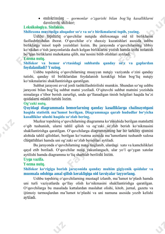 birliklar haqida tushuncha hosil qilishlariga qaratiladi. oʻquvchilarga shifokorlarni xalqaro tan olingan mutaxassisliklari bilan nomlash: quloq shifokori emas, lor deyilishining afzalliklari haqida tavsiyalar berilishi maqsadga muvofiq. javob: • okulist – koʻz kasalliklarini davolovchi shifokor; • nevropatolog – nerv sistemasi kasalliklarini davolovchi shifokor; • stomatolog – tish va ogʻiz boʻshligʻi kasalliklarini davolovchi shifokor; • kardiolog – yurak kasalliklarini davolovchi shifokor; • xirurg – kasallikni operatsiya yoʻli bilan davolovchi shifokor; • dermatolog – teri kasalliklari mutaxassisi; • lor – quloq, tomoq, burun kasalliklarini davolovchi shifokor; • endokrinolog – gormonlar oʻzgarishi bilan bogʻliq kasalliklarni davolovchi shifokor; leksikologiya. sintaksis. shifoxona mavzusiga aloqador soʻz va soʻz birikmalarni topib, yozing. ushbu topshiriq oʻquvchilar nutqida shifoxonaga oid til birliklarini faollashtirishdan iborat. oʻquvchilar oʻz shaxsiy kuzatishlari asosida ushbu birliklarga misol topib yozishlari lozim. bu jarayonda oʻquvchilarning tibbiy koʻrikdan oʻtish jarayonlarida duch kelgan birliklarini yozish hamda izohi notanish boʻlgan birliklarni muhokama qilib, maʼnosini bilib olishlari aytiladi. yozma nutq. shifokor va …
