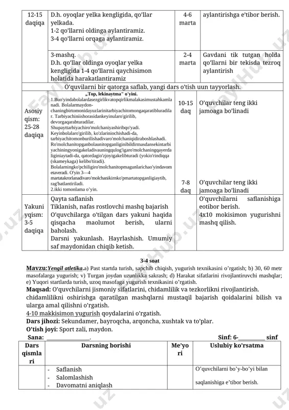 kengligida, qo’llar belda. 1.boshni o’ngga aylantiramiz. 2. boshni chapga aylantiramiz.d.h. 4-6 marta boshni to’liq egishga e’tibor berish. 2-mashq. d.h. oyoqlar yelka kengligida, qo’llar yelkada. 1-2 qo’llarni oldinga aylantiramiz. 3-4 qo’llarni orqaga aylantiramiz. 4-6 marta qo’llarni to’liq aylantirishga e’tibor berish. 3-mashq. d.h. qo’llar oldinga oyoqlar yelka kengligida 1-4 qo’llarni qaychisimon holatida harakatlantiramiz 2-4 marta gavdani tik tutgan holda qo’llarni bir tekisda tezroq aylantirish o’quvilarni bir qatorga saflab, yangi dars o’tish uun tayyorlash. asosiyqism: 25-28 daqiqa „top, lekinaytma" o'yini. 1.buo'yindabolalardasezgirlikvatopqirlikmalakasimustahkamlanadi. bolalarmaydonchaningbirtomonidayuzlarinitarbiyachitomongaqaratibluradilar. tarbiyachiniishorasidankeyinularo'girilib, devorgaqarabturadilar. shupayttarbiyachiro'molchaniyashiribqo'yadi. keyinbolalaro'girilib, ko'zlariniochishadi-da, tarbiyachitomonburilishadivaro'molchaniqidiraboshlashadi. ro'molchanitopganbolaunitopganliginibildirmasdansekintarbiyachiningyonigakeladivauningqulog'igaro'molchaningqayerdaliginiaytadi-da, qatordagio'zjoyigakelibturadi (yokio'rindiqqa (skameykaga) kelibo'tiradi). bolalarningko'pchiligiro'molchanitopmagunlarichao'yindavometaveradi. o'yin 3—4 martatakrorlanadivaro'molchanikirnko'pmartatopganligiaytib, rag'batlantiriladi. 2.ikki tomonlama o’yin. 10-15 daq 7-8 daq o’quvchilar teng ikki jamoaga bo’linadi o’quvchilar teng ikki jamoaga bo’linadi yakuniyqism: 3-5 daqiqa qayta saflanish tiklanish, nafas rostlovchi mashq bajarish o’quvchilarga o’tilgan dars yakuni haqida qisqacha maolumot berish, ularni baholash. darsni yakunlash. hayrlashish. umumiy saf maydonidan chiqib ketish. o’quvchilarni saflanishiga eotibor berish. 4x10 mokisimon yugurishni mashq qilish. 3-4 …