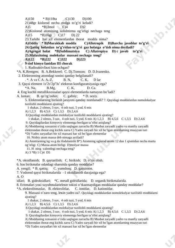 a ataladi. *a. izobaralar. b. izotonlar. s. radiaktiv yemirlar. d. iztoplar. 15. atom yadrosida neytronlar soni bir xil bo’lgan elementlar nima deb aytiladi? a pazitronli yemirilish b izotoplar * c izotonlar d to’g’ri javob a,b 16.oddiy moddalarni tanlang? *a)kislorod vodorot azot b)ic gazi karbanat angidrid c)sulfat kislata d)hamma javoblar tog’ri 17.atom so’zining ma’nosi a)bo’linuvchi b)tartibsiz *c)bo’linmas d)kichik zarracha 18.n,sh da normal gaz qancha hajmni egallaydi? *a)22,4l b)1 c)6,02 d)224l 19.moddalarni qancha agregat holati bo’ladi ? a)2 * b)3 d)4 c)5 20.hozirgi paytda nechta kimyoviy element bor? a)150 * b)118ta c)130 d)100 21)48gr kislorod necha molga to’g’ri keladi? a)5 *b)3mol c)4 d)2 22)kislorod atomining solishtirma og’irligi nechaga teng a)15 *b)16gr c)17 d) 22 23.tarkibi har xil elementlardan iborat modda nima? a)oddiy * b)murakkab modda c)allotropik d)barcha javoblar to’g’ri 24.qattiq holatdan to’g’ridan-to’g’ri gaz holatga o’tish nima deyiladi? a)agregat holat *b)sublimatsiya c) allatropiya d) s javob to’g’ri 25.malaxitning molekular massasi nechaga teng? a)122 …