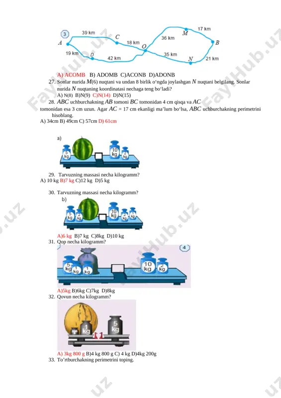 ng. [image: ] a) acomb b) adomb c)aconb d)adonb 27. sonlar nurida m(6) nuqtani va undan 8 birlik oʻngda joylashgan n nuqtani belgilang. sonlar nurida n nuqtaning koordinatasi nechaga teng boʻladi? a) n(8) b)n(9) c)n(14) d)n(15) 28. abc uchburchakning ab tomoni bc tomonidan 4 cm qisqa va ac tomonidan esa 3 cm uzun. agar ac = 17 cm ekanligi ma’lum boʻlsa, abc uchburchakning perimetrini hisoblang. a) 34cm b) 49cm c) 57cm d) 61cm 29. [image: ] tarvuzning massasi necha kilogramm? a) 10 kg b)7 kg c)12 kg d)5 kg [image: ] 30. tarvuzning massasi necha kilogramm? a)6 kg b)7 kg c)8kg d)10 kg 31. qop necha kilogramm? [image: ] a)5kg b)6kg c)7kg d)8kg 32. qovun necha kilogramm? [image: ] a) 3kg 800 g b)4 kg 800 g c) 4 kg d)4kg 200g 33. to’rtburchakning perimetrini toping. [image: ] a) 15 b) 27 c)54 d)18 34. uchburchakning perimetrini toping. [image: ] …