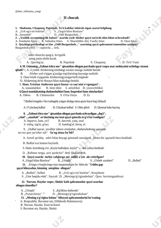 s 21. “roviy ”- ma`lumot beruvchi , aytuyvchidir . 22. islom dunoyosining eng mashhur hadishsunos olimidir 23. ezop. 24 “uch og`a ini botirlar”ertagidan . 25. – susambil. ii chorak 1. shabnam, chaqmoq, popishak, to'ti kabilar ishtirok etgan asarni belgilang. * a. „uch og'a-ini botirlar" s. „oygul bilan baxtiyor" b. „susambil" d. „odil burgutshoh..." 2. „yoshlik ayyomining ilk bahori" asarida yosh alisher qaysi tarixchi olim bilan uchrashadi? a. xondamir bilan b. sakkokiy bilai» s. sharafiddin aliy yazdiy bilan d. otasi bilan 3. quyidagi parchadagi so'zlar „odil burgutshoh..." asarining qaysi qahramoni tomonidan aytilgan? burgutshoh-chi?! — vaqtincha ... tirik, lekin shuncha qaug'u, ko'rgulik uning jonin olishi kerak. a. qarchig'ay b. popishak s. chaqmoq d. to'ti vazir 4. m. osimning „zulmat ichra nur" qissasidan olingan parchada qaysi voqea asar mohiyatini ochishga xizmat qiladi? •, a. 4 yoshli alisherning kitobdagi suratni otasiga izohlab berishi b. alisher yod o'qigan g'azalga tog'alarining hayratga tushishi s. otasi kitob …