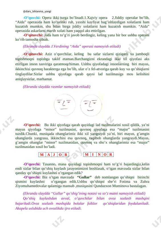 nalari mualliflarning nomlari bugungi kinda ham butun dunyoga taniqli. -o’qituvchi: ofarin, demak, sizlar bastakorni hayoti va uni yaratgan musiqiy asarlari haqida keragicha ma’lumotga ega bo’libsiz, aytinglarchi j.verdini qaysi operasini tamosha qilgan edik? -o’quvchi: biz bastakor j.verdini “aida” operasini tamosha qildik.ushbu operada o’tgan davrlardagi voqealar, misrliklarni urushdagi g’alabasini nishonlashi, askarlarning liboslari, odamlarninng kayfiyati,hatti-harakati va hokazolar sahnada aks ettirilgan. -o’quvchi: opera ikki turga bo’linadi.1.xajviy opera 2.jiddiy operalar bo’lib, “aida” operasida ham ko’tarinki ruh, yaxshi kayfiyat bag’ishlaydigan xolatlarni ham kuzatish mumkin, shu bilan birga jiddiy xolatlarni ham kuzatish mumkin. “aida” operasida askarlarni marsh xolati ham yaqqol aks ettirilgan. -o’qituvchi: juda ham to’g’ri javob berdingiz, keling yana bir bor ushbu operani ko’rib tamosha qilsak. (ekranda slaydda j.verdining “aida” operasi namoyish etiladi) -o’qituvchi: aziz o’quvchilar, keling bu safar sizlarni qiziqarli va jumboqli topishmoqni topishga taklif etaman.barchangizni ekrandagi ikki xil qiyofasi aks etirilgan inson tasviriga qaratmoqchiman. ushbu qiyofadagi insonlarning biri mayus, ikkinchisi quvnoq harakterga ega bo’lib, …