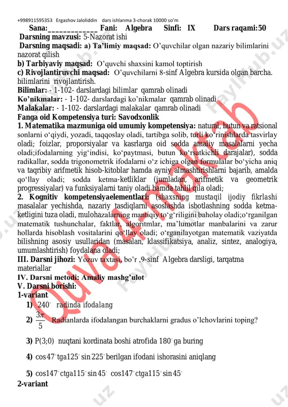 an, arifmetik va geometrik progressiyalar) va funksiyalarni taniy oladi hamda tahlil qila oladi; 2. kognitiv kompetensiyaelementlari: (shaxsning mustaqil ijodiy fikrlashi masalalar yechishda, nazariy tasdiqlarni asoslashda isbotlashning sodda ketma- ketligini tuza oladi, mulohazalarning mantiqiy to‘g‘riligini baholay oladi;o‘rganilgan matematik tushunchalar, faktlar, algoritmlar, ma’lumotlar manbalarini va zarur hollarda hisoblash vositalarini qo‘llay oladi; o‘rganilayotgan matematik vaziyatda bilishning asosiy usullaridan (masalan, klassifikatsiya, analiz, sintez, analogiya, umumlashtirish) foydalana oladi; iii. darsni jihozi: yozuv taxtasi, bo’r ,9-sinf algebra darsligi, tarqatma materiallar iv. darsni metodi: amaliy mashg’ulot v. darsni borishi: 1-variant 1) 240 radinda ifodalang 2) 3 5  radianlarda ifodalangan burchaklarni gradus o’lchovlarini toping? 3) p(3;0) nuqtani kordinata boshi atrofida 180 ga buring 4) cos47 125 sin 225tga berilgan ifodani ishorasini aniqlang 5) cos147 115 sin 45ctga cos147 115 sin 45ctga 2-variant +998911595353 ergashov jaloliddin dars ishlanma 3-chorak 10000 so’m 1) 225 radinda ifodalang 2) 2 5  radianlarda ifodalangan burchaklarni gradus o’lchovlarini toping? 3) p(3:0) nuqtani …