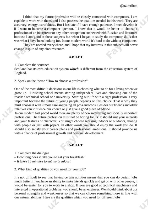st not be boring for us. it should suit your interests and your features of character. you might choose working indoors or outdoors, dealing with people or just with papers. in other words you should enjoy the work you do. it should also satisfy your career plans and professional ambitions. it should provide us with a chance of professional growth and personal development. 5-bilet 1. complete the dialogue. – how long does it take you to eat your breakfast? – it takes 15 minutes to eat my breakfast. 2. what kind of qualities do you need for your job? it’s not difficult to see that having certain abilities means that you can do certain jobs much better. if you have an ability to make friends quickly and get on with other people, it would be easier for you to work in a shop. if you are good at technical machinery …