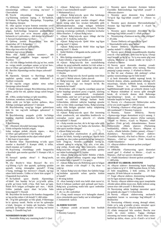 orzu-umidlari aks etadi? j: adolatli shoh haqidagi orzulari, demokra- tik va gumanistik o‘y-fikrlari 43. kim boybo’ri va boysarining farzandlariga to‘yda qalandar qiyofasida kelib ot qo‘yadi? j: shohimardon piri 44. kim kurashda ko‘kaldoshni yiqitishda qiynalgan alpomishga ma’naviy madad beradi? j: barchin 45. kim poygada ko’kaldoshning oti ko‘kdo‘nandan o‘za olmagan boychiborga ma’naviy madad beradi? j: barchin 46. kimning siymosida qahramonlik dostonlariga xos alp qiz haqidagi an’anaviy tushuncha o‘z ifodasini topgan? j: barchin 47. necha yildan so‘ng alpomish barchinni izlab qal- moq yurtiga boradi? j: 7 yildan so‘ng 48. nima uchun boysari qalmoq yurtiga ketib qoladi? j: boybo‘ri boysaridan zakot talab qilgani uchun 49. poygaga alpomish nomidan kim borgan? j: qorajon 50. poygaga boychibordan tashqari nechta ot yig‘ildi? j: 499 ta 51. poygada qalmoqshohning qaysi otlari qatnashadi? j: 3 ta: biri olapocha to(riq ot, biri shapaq ot, biri saman ot 52. to’riq otning odati qanday edi? j: qizib kelib endi qayerda tursa, turgan …