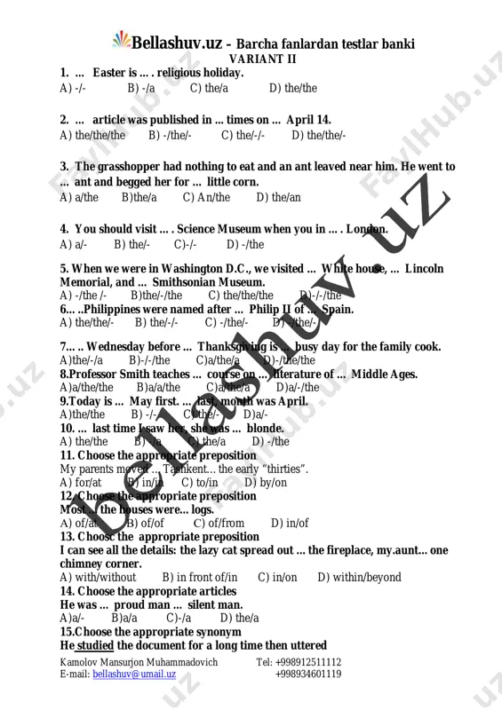 shkent…the early “thirties”. a) for/at b) in/in c) to/in d) by/on 12. choose the appropriate preposition most …the houses were…logs. a) of/at v) of/of s) of/from d) in/of 13. choosc the appropriate preposition i can see all the details: the lazy cat spread out …the fireplace, my.aunt…one chimney corner. a) with/without b) in front of/in c) in/on d) within/beyond 14. choose the appropriate articles he was … proud man … silent man. a)a/- b)a/a c)-/a d) the/a 15.choose the appropriate synonym he studied the document for a long time then uttered mailto:bellashuv@umail.uz bellashuv.uz – barcha fanlardan testlar banki kamolov mansurjon muhammadovich tel: +998912511112 e-mail: bellashuv@umail.uz +998934601119 a) read carefully b) taught c) looked at d) examined carefully 16.choose the appropriate antonym nobody knew he was leaving the country: only anne knew the truth a) loyalty b) honour c) belief d) lie 17.choose the proper antonym one day my brother told …
