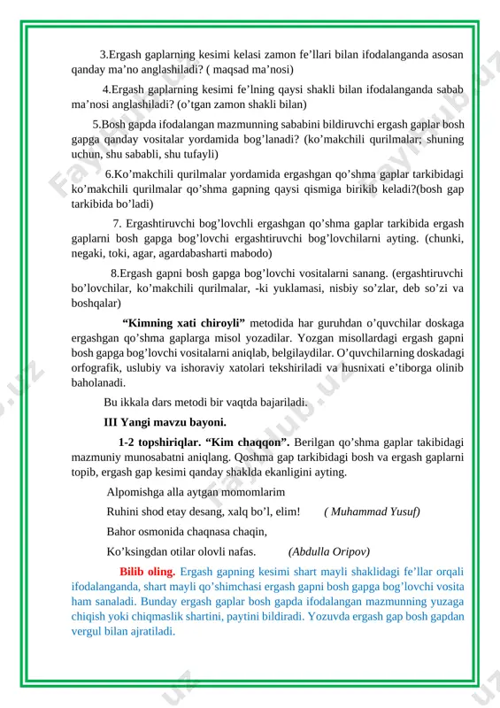 keladi?(bosh gap tarkibida bo’ladi) 7. ergashtiruvchi bog’lovchli ergashgan qo’shma gaplar tarkibida ergash gaplarni bosh gapga bog’lovchi ergashtiruvchi bog’lovchilarni ayting. (chunki, negaki, toki, agar, agardabasharti mabodo) 8.ergash gapni bosh gapga bog’lovchi vositalarni sanang. (ergashtiruvchi bo’lovchilar, ko’makchili qurilmalar, -ki yuklamasi, nisbiy so’zlar, deb so’zi va boshqalar) “kimning xati chiroyli” metodida har guruhdan o’quvchilar doskaga ergashgan qo’shma gaplarga misol yozadilar. yozgan misollardagi ergash gapni bosh gapga bog’lovchi vositalarni aniqlab, belgilaydilar. o’quvchilarning doskadagi orfografik, uslubiy va ishoraviy xatolari tekshiriladi va husnixati e’tiborga olinib baholanadi. bu ikkala dars metodi bir vaqtda bajariladi. iii yangi mavzu bayoni. 1-2 topshiriqlar. “kim chaqqon”. berilgan qo’shma gaplar takibidagi mazmuniy munosabatni aniqlang. qoshma gap tarkibidagi bosh va ergash gaplarni topib, ergash gap kesimi qanday shaklda ekanligini ayting. alpomishga alla aytgan momomlarim ruhini shod etay desang, xalq bo’l, elim! ( muhammad yusuf) bahor osmonida chaqnasa chaqin, ko’ksingdan otilar olovli nafas. (abdulla oripov) bilib oling. ergash gapning kesimi shart mayli shaklidagi fe’llar …