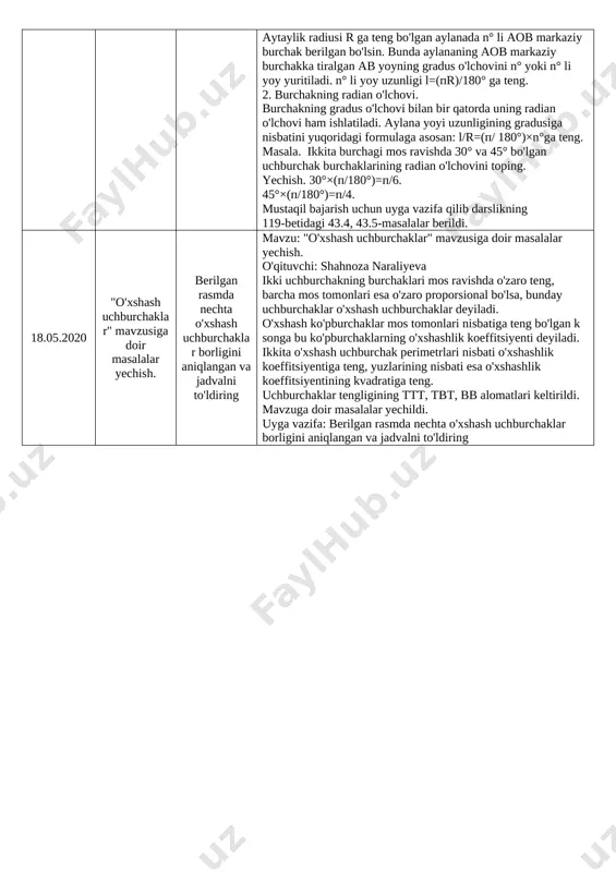 g b topshirig'ini bajaring 4.05.2020 amaliy-tatbiqiy masalalarni yechish (davomi). 5 va 11-masala. 142-143 bet. mavzu: amaliy-tatbiqiy masalalarni yechish (davomi). o’qituvchi: mohizabon turg’unova. dars uyga vazifani tekshirish bilan boshlandi. ao*ob=co*od, pa2=pb*pc tengliklarning xususiy xollariga oid bir qator masalalar ishlab ko’rsatildi. mavzu tushunarli bayon etildi. uyga vazifa: 5 va 11-masala. 142-143 bet. 7.05.2020 amaliy-tatbiqiy masalalarni yechish (davomi). 15-masala. 143 bet. mavzu: amaliy-tatbiqiy masalalarni yechish (davomi). o’qituvchi: mohizabon turg’unova. dars uyga vazifani tekshirish bilan boshlandi. darslikning 142-betidag test topshiriqlari atroflicha ko’rib chiqildi. to’g’ri burchakli uchburchakdagi proporsional kesmalarga oid bir qator masalalar ishlab ko’rsatildi. mavzu tushunarli bayon etildi. uyga vazifa: 15-masala. 143 bet. 11.05.2020 aylana uzunligi. 1) diqqat savol:agar aylana radiusi 3 marta oshsa, uning uzunligi qanday oʻzgaradi? 3 sm ga oshsa-chi? 2) 42-darsdagi avtomabil balloni haqidagi masala mavzu: aylana uzunligi. o'qituvchi: mashkura fayzullayeva silindr yordamida aylana uzunligi va radiusi o'lchanib, "pi" sonini topish tushuntirildi. aylanaga ta'rif berildi. radiusi, diametri va aylana markazi haqida …