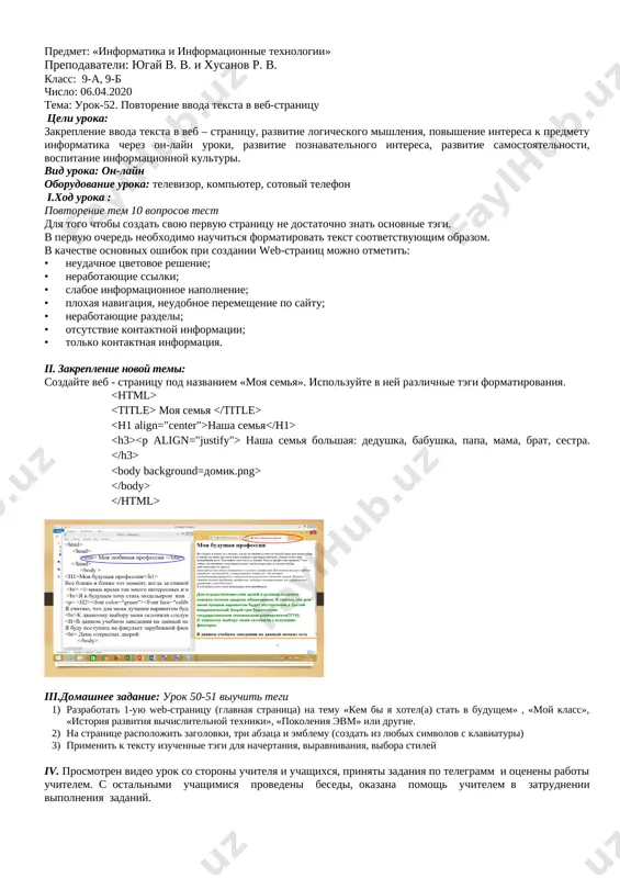 i zadaniya po telegramm i otseneni raboti uchitelem. s ostalnimi uchashimisya provedeni besedi, okazana pomosh uchitelem v zatrudnenii vipolneniya zadaniy. predmet: «informatika i informatsionnie texnologii» prepodavateli: yugay v. v. i xusanov r. v. klass: 9-a, 9-b chislo: 06.04.2020 tema: urok-52. povtorenie vvoda teksta v veb-stranitsu tseli uroka: zakreplenie vvoda teksta v veb – stranitsu, razvitie logicheskogo mishleniya, povishenie interesa k predmetu informatika cherez on-layn uroki, razvitie poznavatelnogo interesa, razvitie samostoyatelnosti, vospitanie informatsionnoy kulturi. vid uroka: on-layn oborudovanie uroka: televizor, kompyuter, sotoviy telefon i.xod uroka : povtorenie tem 10 voprosov test dlya togo chtobi sozdat svoyu pervuyu stranitsu ne dostatochno znat osnovnie tegi. v pervuyu ochered neobxodimo nauchitsya formatirovat tekst sootvetstvuyushim obrazom. v kachestve osnovnix oshibok pri sozdanii web-stranits mojno otmetit: • neudachnoe tsvetovoe reshenie; • nerabotayushie ssilki; • slaboe informatsionnoe napolnenie; • ploxaya navigatsiya, neudobnoe peremeshenie po saytu; • nerabotayushie razdeli; • otsutstvie kontaktnoy informatsii; • tolko kontaktnaya informatsiya. ii. …