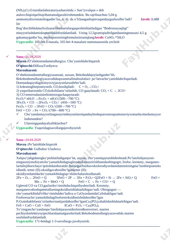 tiladigan “bodrossuyuqligi” nitayyorlashdamiskuporosidanfoydalaniladi. uning 12,5gramiqizdirilgandauningmassasi 4,5 g gakamayganbo’lsa, miskuporosiningformulasinianiqlangjavob: cuso4 *5h2o uygavazifa: 161-bet 3-masala, 165-bet 4-masalani namunaasosida yechish ___________________________________________________________________________________ · sana :21.04.2020 mavzu :o’zbekistondametallurgiya. cho’yanishlabchiqarish o‘qituvchi:dilfuzaturdiyeva mavzubayoni: o‘zbekistondametallurgiyasanoati, asosan, bekoboddajoylashganbo‘lib, bekobodmetallurgiyazavodidaqorametallmahsulotlari: po‘latvacho‘yanishlabchiqariladi. domnadaquyidagikimyoviyjarayonlarsodirbo‘ladi: 1) koksningbirqismiyonib, co2hosilqiladi: c + o2→co2↑ 2) yuqoriharoratda co2koksbilanta’sirlashib, co gaaylanadi: co2 + c → 2co↑ 3) co temirrudasinierkintemirgachaqaytaradi: fe2o3* nh2o →fe2o3 + nh2o (500—700 °c) 3fe2o3 + co →2fe3o4 + co2↑ (450—500 °c) fe3o4 + co →3feo + co2↑(500—700 °c) feo + co →fe + co2↑(700—800 °c) · cho’yandantayyorlanganayrimbuyumlarniqandayboshqaarzonroqzamonaviyxomashyolardantayyorlashmumkin? · ularningqandayafzalliklaribor? uygavazifa: yuqoridagisavollargajavobyozish ____________________________________________________________________________________ · sana :24.04.2020 mavzu :po’latishlabchiqarish o‘qituvchi: gulbahor ulashova mavzubayoni: xalqxo‘jaligidaengko‘pishlatiladiganpo‘lat, asosan, cho‘yanniqaytaishlabolinadi.po‘latolishjarayoni-ningasosiymohiyaticho‘yantarkibidagiuglerodnikamaytirishhamdaoltingugrt, fosfor, kremniy, marganes-larniilojiborichayo‘qotishdaniboratdir.buninguchunhavokislorodiyordamidatemirningma’lumbirqismioksidlanib, temir (ii)-oksidigavahosilbo‘lgantemir (ii)-oksidiyordamidacho‘yantarkibidagiqo‘shimchalaroksidlanadi. 2fe + o2→ 2feo + q 5feo + 2p → 5fe + p2o5+ q2feo + si → 2fe + sio2+ q feo + mn→ fe + mno + q feo + c → fe + co↑ + q uglerod co va co2gazlariko‘rinishidachiqaribyuboriladi. kremniy, marganesvaboshqametallarningoksidlarishlaktarkibigao‘tadi. …
