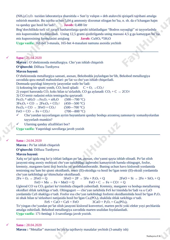 mumkin. bu tajriba uchun 5,04 g ammoniy dixromat olingan bo’lsa, n. sh. da o’lchangan hajm va qanday gaz hosil bo’ladi? javob: 0,488 litr bog’dorchilikda turli xil zararli hasharotlarga qarshi ishlatiladigan “bodros suyuqligi” ni tayyorlashda mis kuporosidan foydalaniladi. uning 12,5 grami qizdirilganda uning massasi 4,5 g ga kamaygan bo’lsa, mis kuporosining formulasini aniqlang javob: cuso4 *5h2o uyga vazifa: 161-bet 3-masala, 165-bet 4-masalani namuna asosida yechish ___________________________________________________________________________________ · sana : 21.04.2020 mavzu : o’zbekistonda metallurgiya. cho’yan ishlab chiqarish o‘qituvchi: dilfuza turdiyeva mavzu bayoni: o‘zbekistonda metallurgiya sanoati, asosan, bekobodda joylashgan bo‘lib, bekobod metallurgiya zavodida qora metall mahsulotlari: po‘lat va cho‘yan ishlab chiqariladi. domnada quyidagi kimyoviy jarayonlar sodir bo‘ladi: 1) koksning bir qismi yonib, co2 hosil qiladi: c + o2 →co2↑ 2) yuqori haroratda co2 koks bilan ta’sirlashib, co ga aylanadi: co2 + c → 2co↑ 3) co temir rudasini erkin temirgacha qaytaradi: fe2o3 * nh2o →fe2o3 + nh2o (500—700 °c) 3fe2o3 + co …