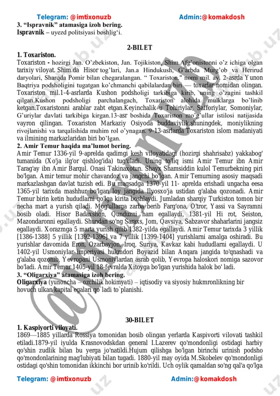 o‘rsatgan napoleon kodeksini yaratgan, lekin u ko‘plab koalitsiyalarning napoleon urushlaii nomi ostida fransiyaga qarshi olib borilgan urushlardagi hissasi tufayli mashhur. telegram: @imtixonuzb admin:@komakdosh telegram: @imtixonuzb admin:@komakdosh 3. “ispravnik” atamasiga izoh bering. ispravnik – uyezd politsiyasi boshlig‗i. 2-bilet 1. toxariston. toxariston - hozirgi jan. o‘zbekiston, jan. tojikiston, shim.afg‘onistonni o‘z ichiga olgan tarixiy viloyat. shim.da hisor tog‘lari, jan.a hindukush, g‘arbda murg‘ob va herirud daryolari, sharqda pomir bilan chegaralangan. ― toxariston." nomi mil. av. 2-asrda yunon baqtriya podsholigini tugatgan ko‘chmanchi qabilalardan biri — toxarlar nomidan olingan. toxariston mil.1-4-asrlarda kushon podsholigi tarkibiga kirib, uning o‘zagini tashkil qilgan.kushon podsholigi parchalangach, toxariston alohida mulklarga bo‘linib ketgan.toxaristonni arablar zabt etgan.keyinchalik u tohiriylar, safforiylar, somoniylar, g‘uriylar davlati tarkibiga kirgan.13-asr boshida toxariston mo‘g‘ullar istilosi natijasida vayron qilingan. toxariston markaziy osiyoda buddaviylik,shuningdek, moniylikning rivojlanishi va tarqalishida muhim rol o‘ynagan. 9-13-asrlarda toxariston islom madaniyati va ilmining markazlaridan biri bo‘lgan. 2. amir temur haqida ma’lumot bering. amir temur 1336-yil 9-aprelda qadimgi kesh …