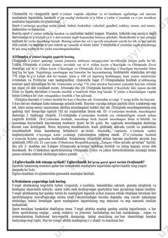 sus mashqlarni bajarishda, harakatli o‘yin mashg‘ulotlarida to‘p bilan o‘yinlar o‘ynashda va o‘yin texnikasi usullarini bajarishda rivojlantiriladi. sport o‘yinlariga quyidagi turlar kiradi: futbol, basketbol, voleybol, gandbol, xokkey, tennis, stol tennis, badminton va hokazolar. barcha sport o‘yinlari turlicha harakat va usullardan tashkil topgan. masalan, futbolda eng asosiysi raqib darvozasiga to‘p kiritish va o‘z darvozasini raqib hujumidan himoya qilishdir. basketbolda to‘pni savatga tashlash bo‘yicha musobaqa boradi. buning uchun har xil o‘quvchi maydonni yaxshi ko‘rib, to‘pni yaxshi olib yurishi va raqibiga to‘pni oldirib qo‘ymaslik ni bilshi zarur. voleybolda o‘yinchilar raqib maydoniga to‘pni aniq tushirish bo‘yicha musobaqalashadilar. 4.olimpiya o‘yinlari haqida gapirib bering. olimpiada o‘yinlari qadimgi yunon jismoniy tarbiyasi taraqqiyotini tavsiflovchi yorqin palla bo‘ldi. ushbu olimpiada o‘yinlari doimiy ravishda xar to‘rt yildan keyin o‘tkazilgan va olimpiada zevsi sharafiga xar to‘rt yildan keyin o‘tkazilgan va olimpiada zevsi sharafiga o‘tkazilgan bayramlar bilan bog‘liq bo‘lgan. xujjatlarga asoslangan ma‘lumotlar bu bayramlarning boshlanishi eramizdan avvalgi 776 yilga to‘g‘ri keladi deb ko‘rsatadi, …