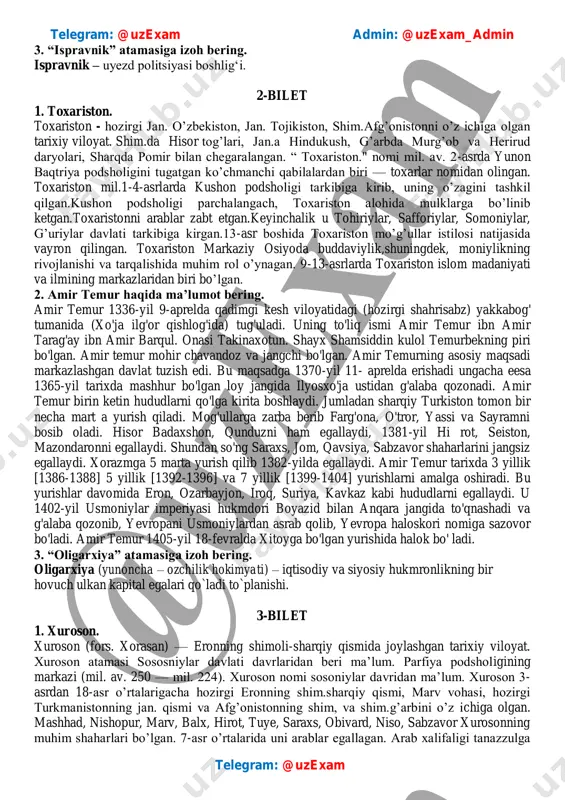 in u ko’plab koalitsiyalarning napoleon urushlaii nomi ostida fransiyaga qarshi olib borilgan urushlardagi hissasi tufayli mashhur. telegram: @uzexam admin: @uzexam_admin telegram: @uzexam 3. “ispravnik” atamasiga izoh bering. ispravnik – uyezd politsiyasi boshlig‘i. 2-bilet 1. toxariston. toxariston - hozirgi jan. o’zbekiston, jan. tojikiston, shim.afg’onistonni o’z ichiga olgan tarixiy viloyat. shim.da hisor tog’lari, jan.a hindukush, g’arbda murg’ob va herirud daryolari, sharqda pomir bilan chegaralangan. “ toxariston." nomi mil. av. 2-asrda yunon baqtriya podsholigini tugatgan ko’chmanchi qabilalardan biri — toxarlar nomidan olingan. toxariston mil.1-4-asrlarda kushon podsholigi tarkibiga kirib, uning o’zagini tashkil qilgan.kushon podsholigi parchalangach, toxariston alohida mulklarga bo’linib ketgan.toxaristonni arablar zabt etgan.keyinchalik u tohiriylar, safforiylar, somoniylar, g’uriylar davlati tarkibiga kirgan.13-asr boshida toxariston mo’g’ullar istilosi natijasida vayron qilingan. toxariston markaziy osiyoda buddaviylik,shuningdek, moniylikning rivojlanishi va tarqalishida muhim rol o’ynagan. 9-13-asrlarda toxariston islom madaniyati va ilmining markazlaridan biri bo’lgan. 2. amir temur haqida ma’lumot bering. amir temur 1336-yil 9-aprelda qadimgi kesh viloyatidagi (hozirgi shahrisabz) yakkabog' …