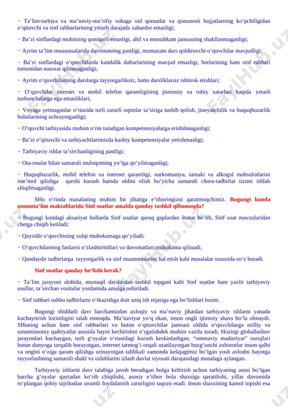 arliksiz, hatto darsliklarsiz ishtirok etishlari; − o‘quvchilar internet va mobil telefon qaramligining jismoniy va ruhiy xatarlari haqida yetarli tushunchalarga ega emasliklari; − voyaga yetmaganlar o‘rtasida turli zararli oqimlar ta’siriga tushib qolish, jinoyatchilik va huquqbuzarlik holatlarining uchrayotganligi; − o‘quvchi tarbiyasida muhim o‘rin tutadigan kompetensiyalarga erishilmaganligi; − ba’zi o‘qituvchi va tarbiyachilarimizda kasbiy kompetensiyalar yetishmasligi; − tarbiyaviy ishlar ta’sirchanligining pastligi; − ota-onalar bilan samarali muloqotning yo‘lga qo‘yilmaganligi; − huquqbuzarlik, mobil telefon va internet qaramligi, narkomaniya, tamaki va alkogol mahsulotlarini iste’mol qilishga qarshi kurash hamda oldini olish bo‘yicha samarali chora-tadbirlar tizimi ishlab chiqilmaganligi. shu o‘rinda masalaning muhim bir jihatiga e’tiboringizni qaratmoqchimiz. bugungi kunda umumta’lim maktablarida sinf soatlar amalda qanday tashkil qilinmoqda? − bugungi kundagi aksariyat hollarda sinf soatlar quruq gaplardan iborat bo‘lib, sinf soat mavzularidan chetga chiqib ketiladi; − qaysidir o‘quvchining xulqi muhokamaga qo‘yiladi; − o‘quvchilarning fanlarni o‘zlashtirishlari va davomatlari muhokama qilinadi; − qandaydir tadbirlarga tayyorgarlik va sinf muammolarini hal etish kabi masalalar xususida …