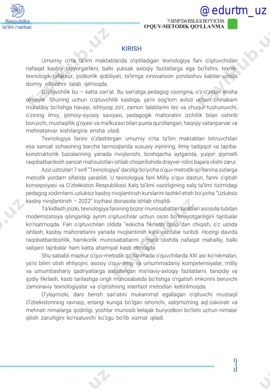 onning ravnaqi, ertangi kuniga bo‘lgan ishonchi, xalqimizning aql-zakovati va mehnati nimalarga qodirligi, yoshlar munosib kelajak bunyodkori bo‘lishi uchun nimalar qilish zarurligini ko‘rsatuvchi ko‘zgu bo‘lib xizmat qiladi. @edurtm_uz 4 7-sinf darsligi bo‘yicha o‘quv-metodik qo‘llanma qo‘llanmadan foydalanish bo‘yicha yo‘riqnoma umumiy o‘rta ta’lim maktablarining 7-sinfi uchun “texnologiya” darsligi 3 ta katta yo‘nalishdan iborat: 1) “texnologiya va dizayn” yo‘nalishi; 2) “servis xizmati” yo‘nalishi; 3) “qishloq xo‘jaligi texnologiyasi” yo‘nalishi. darslik nazariy, amaliy va loyiha ishi mavzulari bayoni, multimedia materiallariga murojaat etish uchun qr kod, har bir dars uchun taqdimot, videodarslar, amaliy mash- g‘ulot va loyiha ishi topshiriqlari to‘plami hamda o‘quv qo‘llanmasidan iborat majmuadan tashkil topgan. darslikda berilgan qr kod yoki www://dr.rtm.uz manzili bo‘yicha barcha elektron resurslarga kirish, ularni yuklab olish, amaliy mashg‘ulot va loyiha ishi, muammoli topshiriq, testlarni chop etish imkoni yaratilgan. yangi darslik mazmunini to‘ldiruvchi media tashkil etuvchilar, mobil ilova, videodarslar va foydalanish uchun adabiyotlar berilgan. https://dr.rtm.uz sayti orqali ham 7-sinf uchun yaratilgan “texnologiya” …