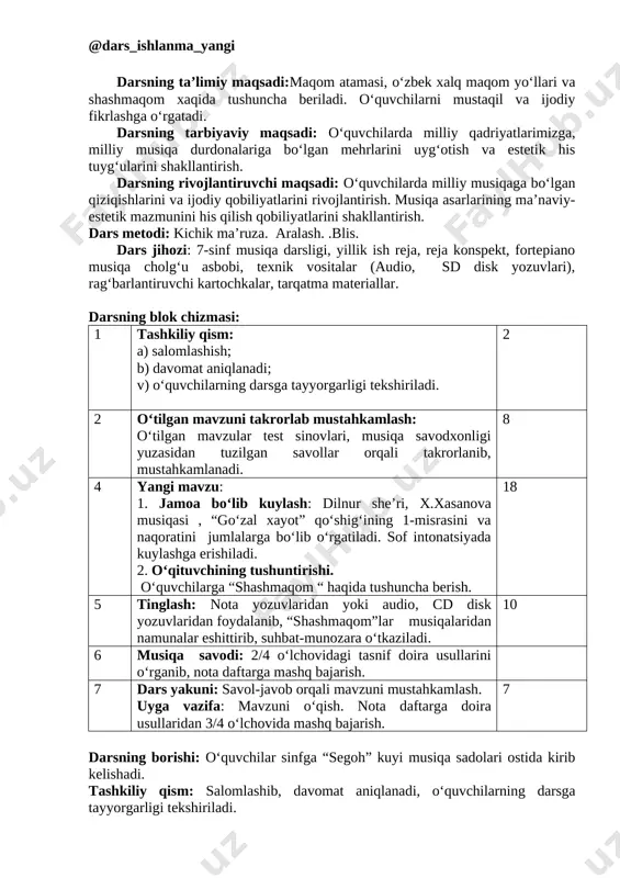 a o‘tkaziladi. 10 6 musiqa savodi: 2/4 o‘lchovidagi tasnif doira usullarini o‘rganib, nota daftarga mashq bajarish. 7 dars yakuni: savol-javob orqali mavzuni mustahkamlash. uyga vazifa: mavzuni o‘qish. nota daftarga doira usullaridan 3/4 o‘lchovida mashq bajarish. 7 darsning borishi: o‘quvchilar sinfga “segoh” kuyi musiqa sadolari ostida kirib kelishadi. tashkiliy qism: salomlashib, davomat aniqlanadi, o‘quvchilarning darsga tayyorgarligi tekshiriladi. o‘tilgan mavzularni takrorlab, mustahkamlash uchun aqliy xujumdan foydalanib, savollar beriladi. to‘g‘ri javob bergan o‘quvchilarga rag‘batlantiruvchi kartochkalar beriladi. yangi mavzu:” maqomlar haqida umumiy tushuncha.maqom tushunchasi”. blits o‘yin” texnologiyasidan foydalangan holda mavzuni tushuntiradi. o‘tkazish texnologiyasi. 1-bosqich: o‘qituvchi o‘quvchilarga mazkur texnologiya bo‘yicha tushuncha berib, har bir o‘quvchiga alohida tarqatma materiallar beradi(materialda mavzuga oid to‘gri va noto‘g‘ri maqom yo‘llari mavjud) barcha yakka tartibdagi to‘g‘ri javoblarni ketma-ketligini belgilashlari lozim. 2-bosqich:o‘qituvchi uquvchilarni 3ta gurux ochiq savollar berib o‘quvchilarning o‘zbek milliy cholg‘ulari haqidagi bilimlari tekshiriladi: o‘zbekistonda maqomlarning nechta turi mavjud? ular qanday nomlanadi? shashmaqomni cholg‘u kuylar bo‘limi qanday yuritiladi? mushkilot bo‘limi …