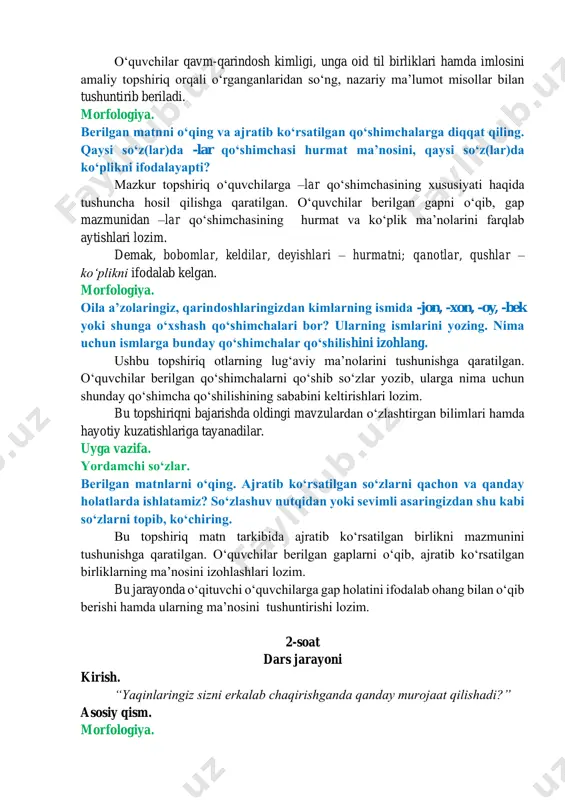 oʻquvchilar qavm-qarindosh kimligi, unga oid til birliklari hamda imlosini amaliy topshiriq orqali oʻrganganlaridan soʻng, nazariy maʼlumot misollar bilan tushuntirib beriladi. morfologiya. berilgan matnni oʻqing va ajratib koʻrsatilgan qoʻshimchalarga diqqat qiling. qaysi soʻz(lar)da -lar qoʻshimchasi hurmat maʼnosini, qaysi soʻz(lar)da koʻplikni ifodalayapti? mazkur topshiriq oʻquvchilarga –lar qoʻshimchasining xususiyati haqida tushuncha hosil qilishga qaratilgan. oʻquvchilar berilgan gapni oʻqib, gap mazmunidan –lar qoʻshimchasining hurmat va koʻplik maʼnolarini farqlab aytishlari lozim. demak, bobomlar, keldilar, deyishlari – hurmatni; qanotlar, qushlar – koʻplikni ifodalab kelgan. morfologiya. oila aʼzolaringiz, qarindoshlaringizdan kimlarning ismida -jon, -xon, -oy, -bek yoki shunga oʻxshash qoʻshimchalari bor? ularning ismlarini yozing. nima uchun ismlarga bunday qoʻshimchalar qoʻshilishini izohlang. ushbu topshiriq otlarning lugʻaviy maʼnolarini tushunishga qaratilgan. oʻquvchilar berilgan qoʻshimchalarni qoʻshib soʻzlar yozib, ularga nima uchun shunday qoʻshimcha qoʻshilishining sababini keltirishlari lozim. bu topshiriqni bajarishda oldingi mavzulardan oʻzlashtirgan bilimlari hamda hayotiy kuzatishlariga tayanadilar. uyga vazifa. yordamchi soʻzlar. berilgan matnlarni oʻqing. ajratib koʻrsatilgan soʻzlarni qachon va qanday holatlarda …