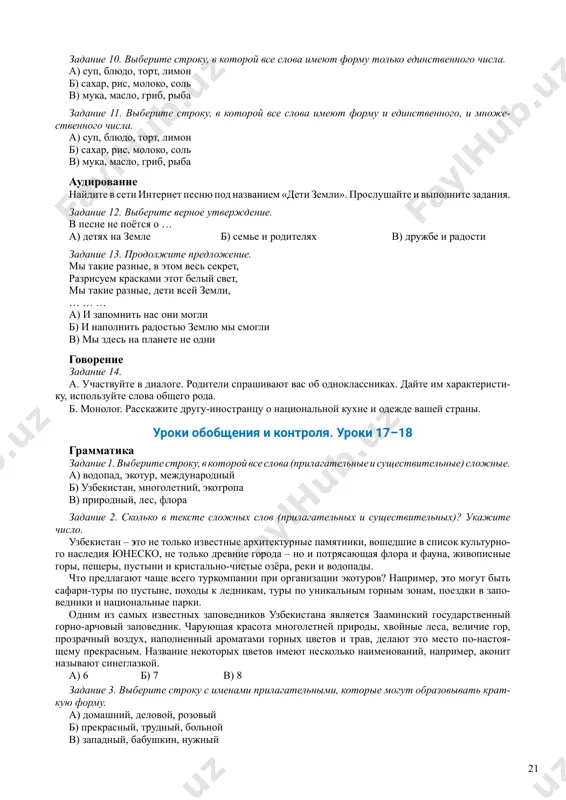 . prodoljite predlojenie. mi takie raznie, v etom ves sekret, razrisuem kraskami etot beliy svet, mi takie raznie, deti vsey zemli, … … … a) i zapomnit nas oni mogli b) i napolnit radostyu zemlyu mi smogli v) mi zdes na planete ne odni govorenie zadanie 14. a. uchastvuyte v dialoge. roditeli sprashivayut vas ob odnoklassnikax. dayte im xarakteristi- ku, ispolzuyte slova obshego roda. b. monolog. rasskajite drugu-inostrantsu o natsionalnoy kuxne i odejde vashey strani. uroki obobsheniya i kontrolya. uroki 17–18 grammatika zadanie 1. viberite stroku, v kotoroy vse slova (prilagatelnie i sushestvitelnie) slojnie. a) vodopad, ekotur, mejdunarodniy b) uzbekistan, mnogoletniy, ekotropa v) prirodniy, les, flora zadanie 2. skolko v tekste slojnix slov (prilagatelnix i sushestvitelnix)? ukajite chislo. uzbekistan – eto ne tolko izvestnie arxitekturnie pamyatniki, voshedshie v spisok kulturno- go naslediya yunesko, ne tolko drevnie goroda – no i potryasayushaya flora i fauna, jivopisnie gori, pesheri, pustini i kristalno-chistie …