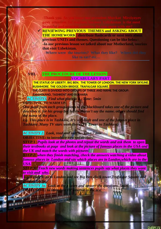ep 2: when they finish matching, check the answers watching a video about famous places in london and say which places are in london,which are in the usa. step 3t: teach new words making sentences pupils say what places they want to visit and why. e.g. i want to go to london and see big ben clock tower,trafalgar square and london bridge. activity 3a. look at the picture and answer the questions. 5min. objective: to stimulate pp interest in the text [image: d:\dilorom oya narsalari\1111\new-york-city-skyline-and-statue-of-liberty-7.jpg] 1.what do you see in the picture? 2. where is it? 3. what does the statue have in its hand? activity 3b. read the text. 8 min objective: to practise reading for specific information. step 1.pupils read the text silently. step 2.pupils read the text again and do true or false activity.a pupil from each group read the sentence and says true or false 1.the …