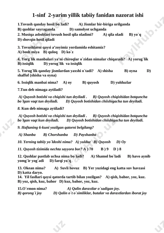6-kuni yozilgan qatorni belgilang? a) shanba b) chorshanba d) payshanba 10. yerning tabiiy yo`ldoshi nima? a) yulduz b) quyosh d) oy 11. quyosh tizimida nechta sayyora bor? a ) 70 b ) 9 d ) 8 12. qushlar pastlab uchsa nima bo`ladi? a) shamol bo`ladi b) havo aynib yomg`ir yog`adi d) farqi yo`q 13. okean nima? a) suvli hovuz b) yer yuzidagi eng katta suv havzasi d) katta daryo. 14. yil fasllari qaysi qatorda tartib bilan yozilgan? a) qish, bahor, yoz, kuz. b) yoz, qish, kuz, bahor d) kuz, bahor, yoz, kuz. 15.o`rmon nima? a) qalin daraxtlar o`sadigan joy. b) qorong`i joy d) qalin o`t o`simliklar, butalar va daraxtlardan iborat joy