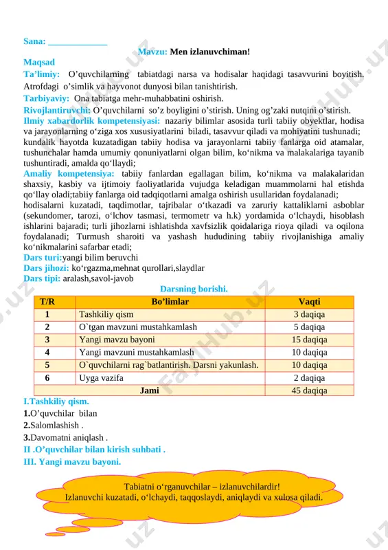 kunida , darsda faol qatnashgan o’quvchilarni rag’batlantirish , darsni yakunlash . vi . uyga vazifa : sezgi a’zolari haqida ma’lumotlar yig’ish o`ibdo`:______________________________ sana: _____________ mavzu: amaliy mashg‘ulot: jonli va jonsiz tabiat nima? maqsad ta’limiy: o’quvchilarning tabiatdagi narsa va hodisalar haqidagi tasavvurini boyitish. atrofdagi o’simlik va hayvonot dunyosi bilan tanishtirish. tarbiyaviy: ona tabiatga mehr-muhabbatini oshirish. rivojlantiruvchi: o’quvchilarni so’z boyligini o’stirish. uning og’zaki nutqini o’stirish. ilmiy xabardorlik kompetensiyasi: nazariy bilimlar asosida turli tabiiy obyektlar, hodisa va jarayonlarning o‘ziga xos xususiyatlarini biladi, tasavvur qiladi va mohiyatini tushunadi; kundalik hayotda kuzatadigan tabiiy hodisa va jarayonlarni tabiiy fanlarga oid atamalar, tushunchalar hamda umumiy qonuniyatlarni olgan bilim, ko‘nikma va malakalariga tayanib tushuntiradi, amalda qo‘llaydi; amaliy kompetensiya: tabiiy fanlardan egallagan bilim, ko‘nikma va malakalaridan shaxsiy, kasbiy va ijtimoiy faoliyatlarida vujudga keladigan muammolarni hal etishda qo‘llay oladi;tabiiy fanlarga oid tadqiqotlarni amalga oshirish usullaridan foydalanadi; hodisalarni kuzatadi, taqdimotlar, tajribalar o‘tkazadi va zaruriy kattaliklarni asboblar (sekundomer, tarozi, o‘lchov tasmasi, termometr …