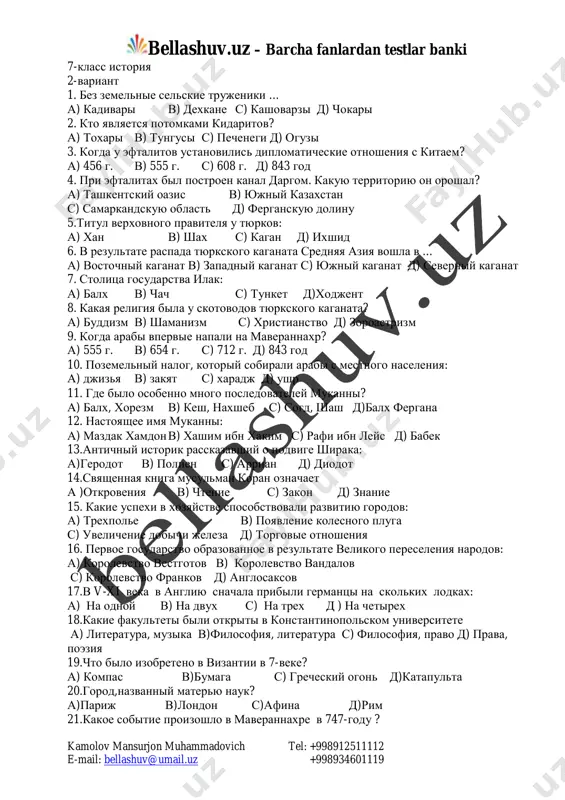 a xaruna kak ona nazivalas? 39.kogda zaxvatila vlast dinastiya tan 40.pravitel,napavshiy na sever indii? mailto:bellashuv@umail.uz bellashuv.uz – barcha fanlardan testlar banki kamolov mansurjon muhammadovich tel: +998912511112 e-mail: bellashuv@umail.uz +998934601119 7-klass istoriya 2-variant 1. bez zemelnie selskie trujeniki … a) kadivari v) dexkane s) kashovarzi d) chokari 2. kto yavlyaetsya potomkami kidaritov? a) toxari v) tungusi s) pechenegi d) oguzi 3. kogda u eftalitov ustanovilis diplomaticheskie otnosheniya s kitaem? a) 456 g. v) 555 g. s) 608 g. d) 843 god 4. pri eftalitax bil postroen kanal dargom. kakuyu territoriyu on oroshal? a) tashkentskiy oazis v) yujniy kazaxstan s) samarkandskuyu oblast d) ferganskuyu dolinu 5.titul verxovnogo pravitelya u tyurkov: a) xan v) shax s) kagan d) ixshid 6. v rezultate raspada tyurkskogo kaganata srednyaya aziya voshla v … a) vostochniy kaganat v) zapadniy kaganat s) yujniy kaganat d) severniy kaganat 7. stolitsa gosudarstva ilak: a) balx v) chach s) tunket d)xodjent …