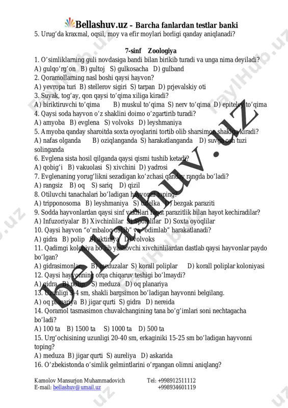 rug’da kraxmal, oqsil, moy va efir moylari borligi qanday aniqlanadi? 7-sinf zoologiya 1. o’simliklarning guli novdasiga bandi bilan birikib turadi va unga nima deyiladi? a) gulqo’rg’on b) gultoj s) gulkosacha d) gulband 2. qoramollarning nasl boshi qaysi hayvon? a) yevropa turi b) stellerov sigiri s) tarpan d) prjevalskiy oti 3. suyak, tog’ay, qon qaysi to’qima xiliga kiradi? a) biriktiruvchi to’qima b) muskul to’qima s) nerv to’qima d) epiteley to’qima 4. qaysi soda hayvon o’z shaklini doimo o’zgartirib turadi? a) amyoba b) evglena s) volvoks d) leyshmaniya 5. amyoba qanday sharoitda soxta oyoqlarini tortib olib sharsimon shaklga kiradi? a) nafas olganda b) oziqlanganda s) harakatlanganda d) suvga osh tuzi solinganda 6. evglena sista hosil qilganda qaysi qismi tushib ketadi? a) qobig’i b) vakuolasi s) xivchini d) yadrosi 7. evglenaning yorug’likni sezadigan ko’zchasi qanday rangda bo’ladi? a) rangsiz b) oq s) sariq d) qizil 8. otiluvchi tanachalari bo’ladigan hayvonni toping? a) tripponosoma …