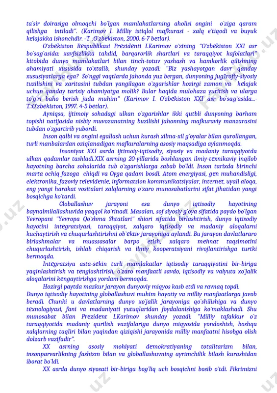 llash uchun uzluksiz davom etayotgan mafkuraviy kurashdir. endilikda yadro maydonlarida emas, mafkura maydonlarida bo`layotgan kurashlar ko`p narsani hal qiladi. bunday siyosat yangi bir shakl kasb etib, hozirgi vaqtda qudratli davlatlar va muayyan siyosiy markazlar o`z maqsadlariga erishish uchun avvalo zabt etmoqchi, o`z ta`sir doirasiga olmoqchi bo`lgan mamlakatlarning aholisi ongini o`ziga qaram qilishga intiladi". (karimov i. milliy istiqlol mafkurasi - xalq e`tiqodi va buyuk kelajakka ishonchdir. -t. :o`zbekiston, 2000. 6-7 betlar). o`zbekiston respublikasi prezidenti i.karimov o`zining "o`zbekiston xxi asr bo`sag`asida: xavfsizlikka tahdid, barqarorlik shartlari va taraqqiyot kafolatlari" kitobida dunyo mamlakatlari bilan tinch-totuv yashash va hamkorlik qilishning ahamiyati xususida to`xtalib, shunday yozadi: "biz yashayotgan davr qanday xususiyatlarga ega? so`nggi vaqtlarda jahonda yuz bergan, dunyoning jug1rofiy-siyosiy tuzilishini va xaritasini tubdan yangilagan o`zgarishlar hozirgi zamon va kelajak uchun qanday tarixiy ahamiyatga molik? bular haqida mulohaza yuritish va ularga to`g`ri baho berish juda muhim" (karimov i. o`zbekiston xxi asr bo`sag`asida...-t.:o`zbekiston, 1997. 4-5 betlar). ayniqsa, ijtimoiy …