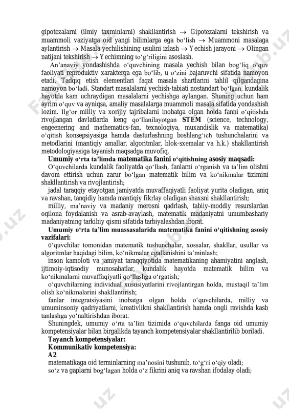larni inobatga olgan holda fanni o‘qitishda rivojlangan davlatlarda keng qo‘llanilayotgan stem (science, technology, engeenering and mathematics-fan, texnologiya, muxandislik va matematika) o‘qitish konsepsiyasiga hamda dasturlashning boshlang‘ich tushunchalarini va metodlarini (mantiqiy amallar, algoritmlar, blok-sxemalar va h.k.) shakllantirish metodologiyasiga tayanish maqsadga muvofiq. umumiy o‘rta ta’limda matematika fanini o‘qitishning asosiy maqsadi: o‘quvchilarda kundalik faoliyatda qo‘llash, fanlarni o‘rganish va ta’lim olishni davom ettirish uchun zarur bo‘lgan matematik bilim va ko‘nikmalar tizimini shakllantirish va rivojlantirish; jadal taraqqiy etayotgan jamiyatda muvaffaqiyatli faoliyat yurita oladigan, aniq va ravshan, tanqidiy hamda mantiqiy fikrlay oladigan shaxsni shakllantirish; milliy, ma’naviy va madaniy merosni qadrlash, tabiiy-moddiy resurslardan oqilona foydalanish va asrab-avaylash, matematik madaniyatni umumbashariy madaniyatning tarkibiy qismi sifatida tarbiyalashdan iborat. umumiy o‘rta ta’lim muassasalarida matematika fanini o‘qitishning asosiy vazifalari: o‘quvchilar tomonidan matematik tushunchalar, xossalar, shakllar, usullar va algoritmlar haqidagi bilim, ko‘nikmalar egallanishini ta’minlash; inson kamoloti va jamiyat taraqqiyotida matematikaning ahamiyatini anglash, ijtimoiy-iqtisodiy munosabatlar, kundalik hayotda matematik bilim va ko‘nikmalarni muvaffaqiyatli qo‘llashga o‘rgatish; …