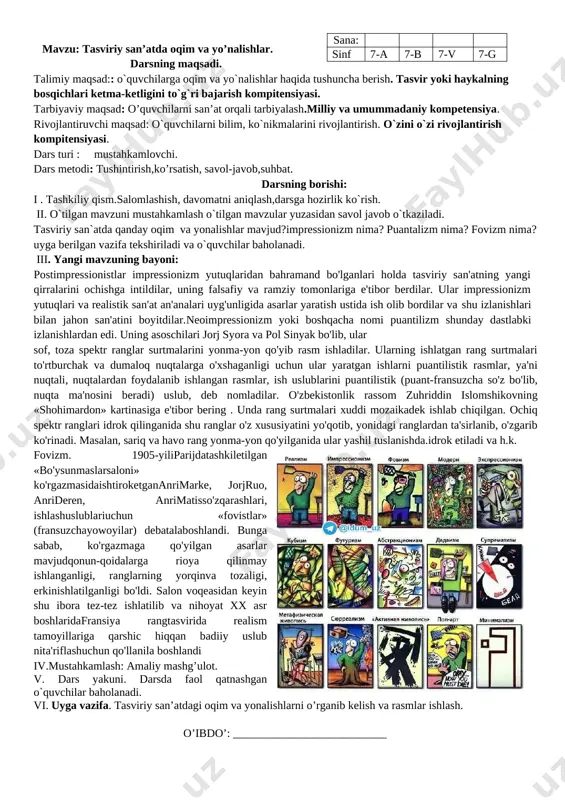 uri : mustahkamlovchi. dars metodi: tushintirish,ko’rsatish, savol-javob,suhbat. darsning borishi: i. tashkiliy qism.salomlashish, davomatni aniqlash,darsga hozirlik ko`rish. ii. o`tilgan mavzuni mustahkamlash o`tilgan mavzular yuzasidan savol javob o`tkaziladi. tasviriy san`atda qanday oqim va yonalishlar mavjud?impressionizm nima? puantalizm nima? fovizm nima? uyga berilgan vazifa tekshiriladi va o`quvchilar baholanadi. iii. yangi mavzuning bayoni: impressionizm jahon san'ati tarixida yangi davr san'atining turli oqim va yo'nalishlari boshlanishiga yo'l ochdi. shunday yo'nalishlar postimpressionizm deb yuritila boshlandi. postimpressionistlar impressionizm yutuqlaridan bahramand bo'lganlari holda tasviriy san'atning yangi qirralarini ochishga intildilar, uning falsafiy va ramziy tomonlariga e'tibor berdilar. .[image: d:\doc\malaka oshirish\fleshf\novaya papka\shedevr\88214053_mokrlug.jpg] [image: d:\doc\malaka oshirish\fleshf\novaya papka\shedevr\uzbek\i010-001-266877673.jpg] neoimpressionizm yoki boshqacha nomi puantilizm shunday dastlabki izlanishlardan edi. uning asoschilari jorj syora va pol sinyak bo'lib, ular sof, toza spektr ranglar surtmalarini yonma-yon qo'yib rasm ishladilar. ularning ishlatgan rang surtmalari to'rtburchak va dumaloq nuqtalarga o'xshaganligi uchun ular yaratgan ishlarni puantilistik rasmlar, ya'ni nuqtali, nuqtalardan foydalanib ishlangan rasmlar, ish uslublarini puantilistik (puant-fransuzcha so'z bo'lib, …
