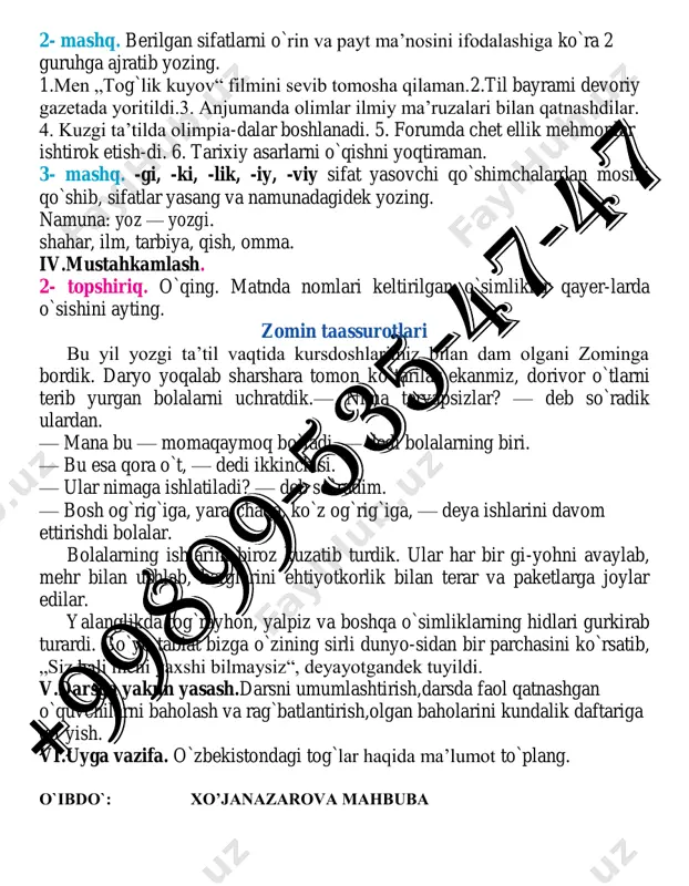 rib yurgan bolalarni uchratdik.— nima teryapsizlar? — deb so`radik ulardan. — mana bu — momaqaymoq bo`ladi, — dedi bolalarning biri. — bu esa qora o`t, — dedi ikkinchisi. — ular nimaga ishlatiladi? — deb so`radim. — bosh og`rig`iga, yara-chaqa, ko`z og`rig`iga, — deya ishlarini davom ettirishdi bolalar. bolalarning ishlarini biroz kuzatib turdik. ular har bir gi-yohni avaylab, mehr bilan ushlab, barglarini ehtiyotkorlik bilan terar va paketlarga joylar edilar. yalanglikda tog`rayhon, yalpiz va boshqa o`simliklarning hidlari gurkirab turardi. go`yo tabiat bizga o`zining sirli dunyo-sidan bir parchasini ko`rsatib, „siz hali meni yaxshi bilmaysiz“, deyayotgandek tuyildi. v.darsga yakun yasash.darsni umumlashtirish,darsda faol qatnashgan o`quvchilarni baholash va rag`batlantirish,olgan baholarini kundalik daftariga qo`yish. vi.uyga vazifa. o`zbekistondagi tog`lar haqida ma’lumot to`plang. o`ibdo`: xo’janazarova mahbuba sana:____________ 7- «_______» sinf 29-mavzu: o`zbekiston tog`lari.(o`rin va payt ma’nosini bildiruvchi sifatlar, ularning yasalishi). adabiy o‘qish. adabiy o‘qish. o‘zbekistonning hayvonot dunyosi haqidagi matn. darsning maqsadi: 1.o`quvchilarga o`rin va payt ma’nosini bildiruvchi sifatlar, ularning …
