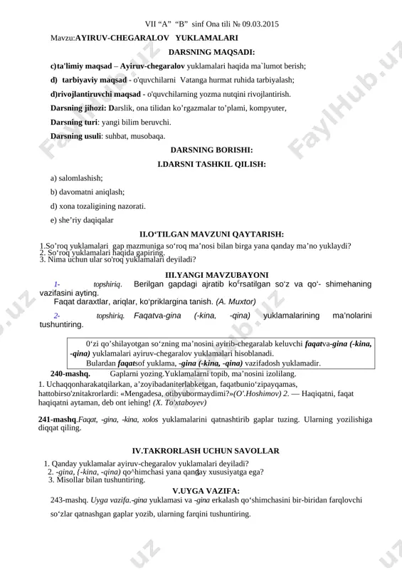 idov) takrorlash uchun savollar 1. so‘roq yuklamalari haqida gapiring. 2. nima uchun ular so'roq yuklamalari deyiladi? uyga vazifa: 238-mashq. uyga vazifa.-mi, -chi, ham, nahotki yuklamalarini qatnashtirib gaplar tuzing. yuklamalar tuzgan gaplaringizga qanday ma’no yuklayotganiga e’tibor bering. vii “a” “b” sinf ona tili № 09.03.2015 mavzu:ayiruv-chegaralov yuklamalari darsning maqsadi: c) ta'limiy maqsad – ayiruv-chegaralov yuklamalari haqida ma`lumot berish; d) tarbiyaviy maqsad - o'quvchilarni vatanga hurmat ruhida tarbiyalash; d)rivojlantiruvchi maqsad - o'quvchilarning yozma nutqini rivojlantirish. darsning jihozi: darslik, ona tilidan ko’rgazmalar to’plami, kompyuter, darsning turi: yangi bilim beruvchi. darsning usuli: suhbat, musobaqa. darsning borishi: i.darsni tashkil qilish: a) salomlashish; b) davomatni aniqlash; d) xona tozaligining nazorati. e) she’riy daqiqalar ii.o‘tilgan mavzuni qaytarish: 1.so’roq yuklamalari gap mazmuniga so‘roq ma’nosi bilan birga yana qanday ma’no yuklaydi? 2. so‘roq yuklamalari haqida gapiring. 3. nima uchun ular so'roq yuklamalari deyiladi? iii.yangi mavzubayoni 1- topshiriq. berilgan gapdagi ajratib ko£rsatilgan so‘z va qo‘- shimehaning vazifasini ayting. faqat daraxtlar, …