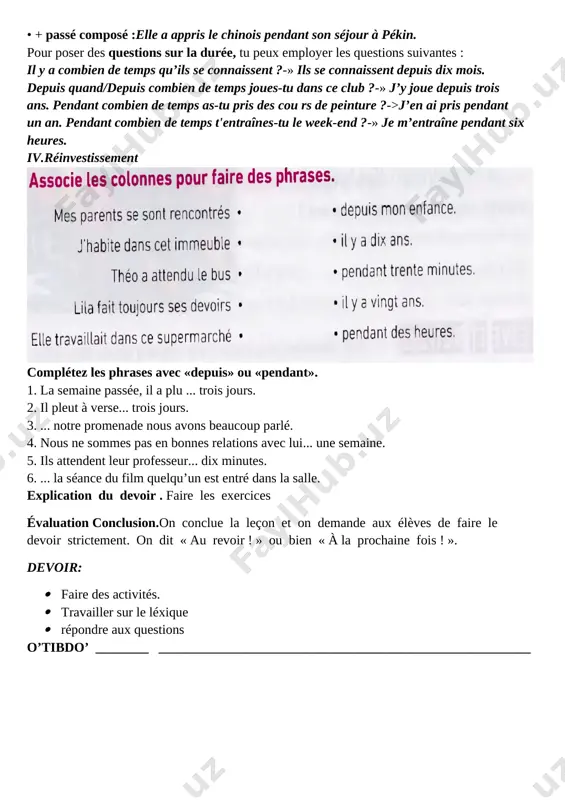 démarche de la leçon. i. mise en situation proposer aux apprenants de faire des exercices présentés sur lapage. on peut les laisser travailler quelques minutes par groupsselon leur désir. puis demander de jouer en faisant un cercle «prenez la parole». ii. expérimentation · interrogation du devoir · verification des exercices · poser des questions . iii. objectivation activité 1.complétez avec un verbe au présent et « depuis » . 1. être je suis professeur depuis 1985. 2. habiter michaël _____________ en australie ____________ vingt ans. 3. parler anne _______________ avec sophie ____________ deux heures. 4. attendre nous ____________________ le bus ____________ une demi-heure. activité 2.complétez avec « depuis » ou « il y a ». j’habite à paris ___________ vingt ans. j’étudie le français ___________ un an. j’ai commencé _____________ un an. j’ai acheté ce livre _____________ deux mois. j’ai la même montre _____________ trois ans. activité 3.complétez avec « …