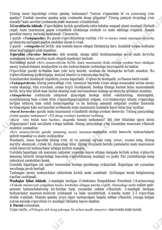 ng dunyodagi tillar orasida tutgan o'rni haqida tushunchaga ega bo'lish; - «til va nutq» tushunchasini farqlay olish; - «til va nutq» haqida o'z tushunchasini bildira olish. darsning borishi: 1. kirish. darsning kirish qismida 7-sinfda o'rganiladigan «ona tili» kursining maqsad va vazifalari, mazmun-mundarijasi bilan tanishtiriladi. 2. yangi mavzuni o'rganish. «til va inson» matni o'qituvchi tomonidan ifodali o'qib beriladi. so'ngra o'quvchilar mustaqil o'qib chiqadilar. tilning inson hayotidagi o'rnini qanday tushunasiz? tarixni o'rganishda til va yozuvning o'rni qanday? dastlab insonlar qanday nutq vositasida aloqa qilganlar? tilning jamiyat rivojidagi o'rni nimada? kabi savollar yordamida matn mazmuni o'zlashtiriladi. 3.guruhlarda ishlash. o'quvchilarni kichik guruhlarda ishla-tishdan maqsad ularni mustaqil fikrlash orqali matn mazmunini puxta o'zlashtirib olishlariga erishish va matn tahliliga o'rgatish. bunda guruhlar ramziy ma'noda nomlanadi. chunonchi: 1-guruh- «tadqiqotchi». bu guruh o'quvchilarining vazifasi «til va inson» matni mazmuni bo'yicha qo'shimcha ma'lumot taqdim etishdan iborat b o'ladi. 2-guruh - «aloqachi»lar bo'lib, ular matnda bayon etilgan fikrlarning davr, kundalik …