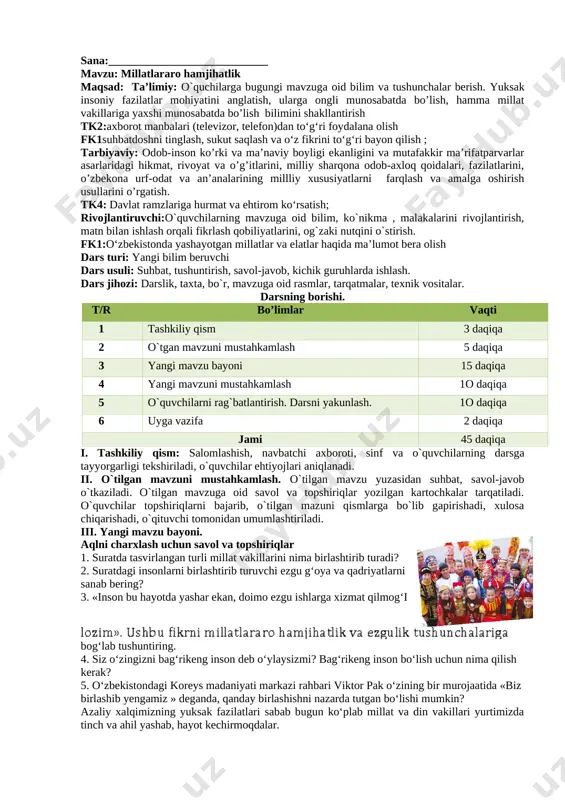 ar bo‘lgan inson boshqalarni ham shunday ezgu maqsad sari yashashga undaydi va buni jamiyat oldidagi asosiy burchi deb biladi», bog‘lab tushuntiring. iv. yangi mavzuni mustahkamlash.o`tilgan mavzu mustahkamlanadi 1. o‘z vatani, oilasi, mahallasi uchun jonkuyar bo‘lgan odamni qanday inson deb atash mumkin? 2. fikringizni 10-betda berilgan suratlar asosida izohlang. ushbu suratlarda ifodalangan tasvirlar sizda qanday fikr uyg’otdi? 3. 6-surat bilan qolgan suratlarning qanday bog‘liqlik tomoni bor? 4. quyida berilgan 4-5, 7-8-9-suratlardagi insonlarning harakatini qahramonlik deyish mumkinmi? fikringizni asoslang. bilan qanday bog‘liqligi bor? 6. bugungi kunda tinchlikning qadriga yetishning qanday yo‘llari va usullari mavjud? 7. hozirda dunyoda qanday bilimlar bor? ularning qanchasi biz uchun zarur va qanchasi foydasiz bilimlar sirasiga kiradi? v. o`quvchilarni rag`batlantirish. darsni yakunlash. o`quvchilar darsdagi ishtirokiga ko`ra baholanadi. rag`bat kartochkalari orqali baholanadi.guruhlar ham umumiy rag`batlantirilib boriladi. vi. uyga vazifa uyga mazifa bugungi mavzuni o`qib kelish, qayta hikoyalashga tayyorlanish, xulasa chiqarish. topshiriq. quyidagi mavzularning biri asosida hikoya yozing. yurt ravnaqi …