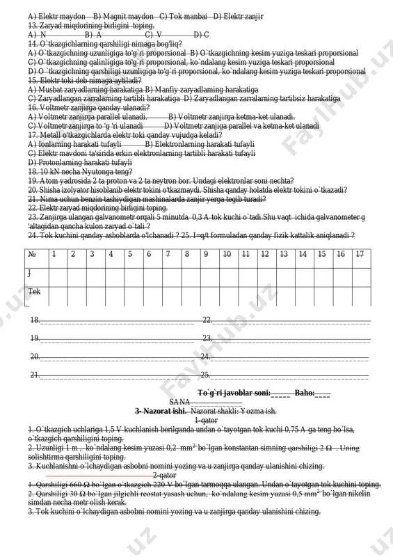 rga ketma-ket ulanadi. c) voltmetr zanjirga to 'g 'ri ulanadi d) voltmetr zanjiga parallel va ketma-ket ulanadi 17. metall o'tkazgichlarda elektr toki qanday vujudga keladi? a) ionlarning harakati tufayli b) elektronlarning harakati tufayli c) elektr mavdoni ta'sirida erkin elektronlarning tartibli harakati tufayli d) protonlarning harakati tufayli 18. 10 kn necha nyutonga teng? 19. atom yadrosida 2 ta proton va 2 ta neytron bor. undagi elektronlar soni nechta? 20. shisha izolyator hisoblanib elektr tokini o'tkazmaydi. shisha qanday holatda elektr tokini o`tkazadi? 21. nima uchun benzin tashiydigan mashinalarda zanjir yerga tegib turadi? 22. elektr zaryad miqdorining birligini toping. 23. zanjirga ulangan galvanometr orqali 5 minutda 0,3 a tok kuchi o`tadi.shu vaqt ichida galvanometer g 'altagidan qancha kulon zaryad o`tali ? 24. tok kuchini qanday asboblarda o'lchanadi ? 25. i=q/t formuladan qanday fizik kattalik aniqlanadi ? № 1 2 3 4 5 6 7 8 9 10 11 12 13 14 15 16 …