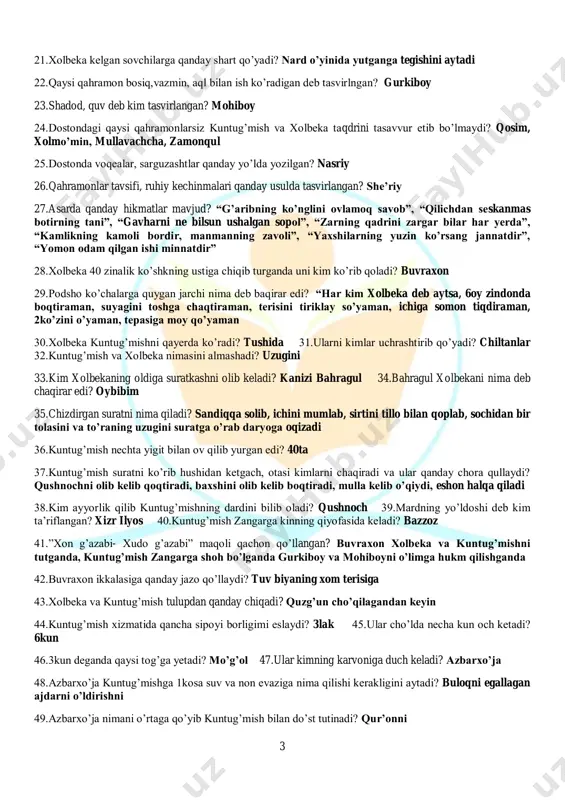 i? chiltanlar 32.kuntug’mish va xolbeka nimasini almashadi? uzugini 33.kim xolbekaning oldiga suratkashni olib keladi? kanizi bahragul 34.bahragul xolbekani nima deb chaqirar edi? oybibim 35.chizdirgan suratni nima qiladi? sandiqqa solib, ichini mumlab, sirtini tillo bilan qoplab, sochidan bir tolasini va to’raning uzugini suratga o’rab daryoga oqizadi 36.kuntug’mish nechta yigit bilan ov qilib yurgan edi? 40ta 37.kuntug’mish suratni ko’rib hushidan ketgach, otasi kimlarni chaqiradi va ular qanday chora qullaydi? qushnochni olib kelib qoqtiradi, baxshini olib kelib boqtiradi, mulla kelib o’qiydi, eshon halqa qiladi 38.kim ayyorlik qilib kuntug’mishning dardini bilib oladi? qushnoch 39.mardning yo’ldoshi deb kim ta’riflangan? xizr ilyos 40.kuntug’mish zangarga kinning qiyofasida keladi? bazzoz 41.”xon g’azabi- xudo g’azabi” maqoli qachon qo’llangan? buvraxon xolbeka va kuntug’mishni tutganda, kuntug’mish zangarga shoh bo’lganda gurkiboy va mohiboyni o’limga hukm qilishganda 42.buvraxon ikkalasiga qanday jazo qo’llaydi? tuv biyaning xom terisiga 43.xolbeka va kuntug’mish tulupdan qanday chiqadi? quzg’un cho’qilagandan keyin 44.kuntug’mish xizmatida qancha sipoyi borligimi eslaydi? 3lak 45.ular …