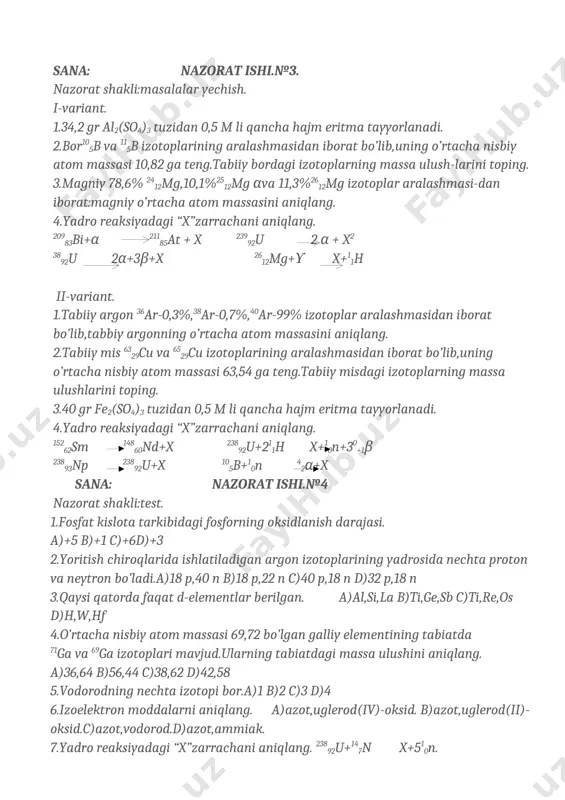 ing o’rtacha nisbiy atom massasi 10,82 ga teng.tabiiy bordagi izotoplarning massa ulush-larini toping. 3.magniy 78,6% 2412mg,10,1%2512mg αva 11,3%2612mg izotoplar aralashmasi-dan iborat:magniy o’rtacha atom massasini aniqlang. 4.yadro reaksiyadagi “x”zarrachani aniqlang. 20983bi+α 21185at + x 23992u 2 α + x2 3892u 2α+3β+x 2612mg+ϒ x+11h ii-variant. 1.tabiiy argon 36ar-0,3%,38ar-0,7%,40ar-99% izotoplar aralashmasidan iborat bo’lib,tabbiy argonning o’rtacha atom massasini aniqlang. 2.tabiiy mis 6329cu va 6529cu izotoplarining aralashmasidan iborat bo’lib,uning o’rtacha nisbiy atom massasi 63,54 ga teng.tabiiy misdagi izotoplarning massa ulushlarini toping. 3.40 gr fe2(so4)3 tuzidan 0,5 m li qancha hajm eritma tayyorlanadi. 4.yadro reaksiyadagi “x”zarrachani aniqlang. 15262sm 14860nd+x 23892u+211h x+10n+30+1β 23893np 23892u+x 105b+10n 42α+x sana: nazorat ishi.№4 nazorat shakli:test. 1.fosfat kislota tarkibidagi fosforning oksidlanish darajasi. a)+5 b)+1 c)+6d)+3 2.yoritish chiroqlarida ishlatiladigan argon izotoplarining yadrosida nechta proton va neytron bo’ladi.a)18 p,40 n b)18 p,22 n c)40 p,18 n d)32 p,18 n 3.qaysi qatorda faqat d-elementlar berilgan. a)al,si,la b)ti,ge,sb c)ti,re,os d)h,w,hf 4.o’rtacha nisbiy atom massasi 69,72 bo’lgan …