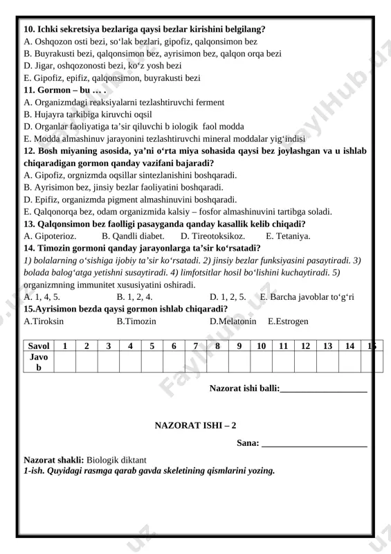 a.tiroksin b.timozin d.melatonin e.estrogen savol 1 2 3 4 5 6 7 8 9 10 11 12 13 14 15 javob nazorat ishi balli:___________________ nazorat ishi – 2 sana: _______________________ nazorat shakli: biologik diktant 1-ish. quyidagi rasmga qarab gavda skeletining qismlarini yozing. [image: ] 1) ________________________________________________________________________ 2) ________________________________________________________________________ 3) ________________________________________________________________________ 4) ________________________________________________________________________ 5) ________________________________________________________________________ 6) ________________________________________________________________________ 7) ________________________________________________________________________ 8) ________________________________________________________________________ 9) ________________________________________________________________________ 10) _______________________________________________________________________ 11) _______________________________________________________________________ 12) _______________________________________________________________________ 2-ish. yozma so‘rov bosh muskullari? ____________________________________________________________ ____________________________________________________________________________________________________________________________________________________ muskulning dinamik ishi?_____________________________________________________ ____________________________________________________________________________________________________________________________________________________ yassi oyoqlik? ______________________________________________________________ ____________________________________________________________________________________________________________________________________________________suyaklarning o`sishi? ________________________________________________________ ______________________