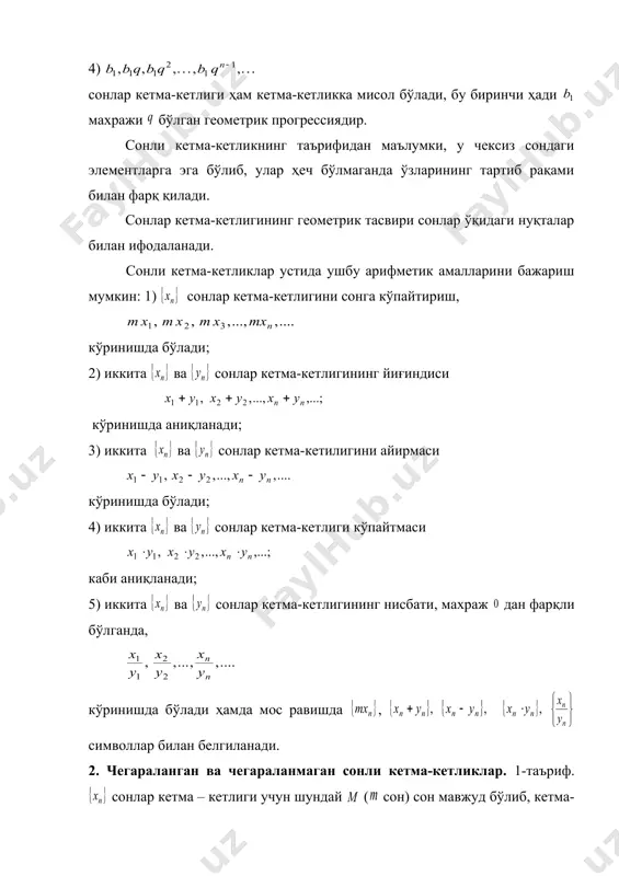 элементларга эга бўлиб, улар ҳеч бўлмаганда ўзларининг тартиб рақами билан фарқ қилади. сонлар кетма-кетлигининг геометрик тасвири сонлар ўқидаги нуқталар билан ифодаланади. сонли кетма-кетликлар устида ушбу арифметик амалларини бажариш мумкин: 1) сонлар кетма-кетлигини сонга кўпайтириш, кўринишда бўлади; 2) иккита ва сонлар кетма-кетлигининг йиғиндиси кўринишда аниқланади; 3) иккита ва сонлар кетма-кетилигини айирмаси кўринишда бўлади; 4) иккита ва сонлар кетма-кетлиги кўпайтмаси каби аниқланади; 5) иккита ва сонлар кетма-кетлигининг нисбати, махраж дан фарқли бўлганда, кўринишда бўлади ҳамда мос равишда , символлар билан белгиланади. 2. чегараланган ва чегараланмаган сонли кетма-кетликлар. 1-таъриф. сонлар кетма – кетлиги учун шундай ( сон) сон мавжуд бўлиб, кетма-кетликнинг исталган элементи учун тенгсизлик бажарилса кетма-кетлик юқоридан (қуйидан) чегараланган дейилади. 2-таъриф. сонлар кетма-кетлиги қуйидан ва юқоридан чегараланган бўлса, яъни шундай ва сонлар мавжуд бўлиб, кетма-кетликнинг исталган элементи учун тенгсизлик бажарилса, кетма-кетлик чегараланган дейилади. 3-таъриф. сонлар кетма-кетлиги учун шундай мусбат сон мавжуд бўлиб, элемент мавжуд бўлиб, (яъни ёки ) тенгсизлик бажарилса сонлар кетма-кетлиги …