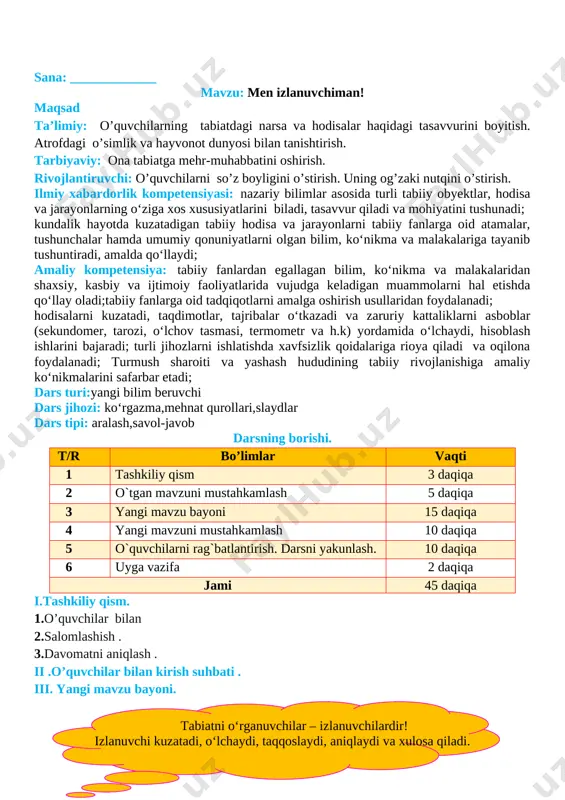 sni yakunlash:dars yakunida , darsda faol qatnashgan o’quvchilarni rag’batlantirish , darsni yakunlash . vi . uyga vazifa : sezgi a’zolari haqida ma’lumotlar yig’ish o`ibdo`:______________________________ sana: _____________ mavzu: amaliy mashg‘ulot: jonli va jonsiz tabiat nima? maqsad ta’limiy: o’quvchilarning tabiatdagi narsa va hodisalar haqidagi tasavvurini boyitish. atrofdagi o’simlik va hayvonot dunyosi bilan tanishtirish. tarbiyaviy: ona tabiatga mehr-muhabbatini oshirish. rivojlantiruvchi: o’quvchilarni so’z boyligini o’stirish. uning og’zaki nutqini o’stirish. ilmiy xabardorlik kompetensiyasi: nazariy bilimlar asosida turli tabiiy obyektlar, hodisa va jarayonlarning o‘ziga xos xususiyatlarini biladi, tasavvur qiladi va mohiyatini tushunadi; kundalik hayotda kuzatadigan tabiiy hodisa va jarayonlarni tabiiy fanlarga oid atamalar, tushunchalar hamda umumiy qonuniyatlarni olgan bilim, ko‘nikma va malakalariga tayanib tushuntiradi, amalda qo‘llaydi; amaliy kompetensiya: tabiiy fanlardan egallagan bilim, ko‘nikma va malakalaridan shaxsiy, kasbiy va ijtimoiy faoliyatlarida vujudga keladigan muammolarni hal etishda qo‘llay oladi;tabiiy fanlarga oid tadqiqotlarni amalga oshirish usullaridan foydalanadi; hodisalarni kuzatadi, taqdimotlar, tajribalar o‘tkazadi va zaruriy kattaliklarni asboblar (sekundomer, tarozi, o‘lchov …