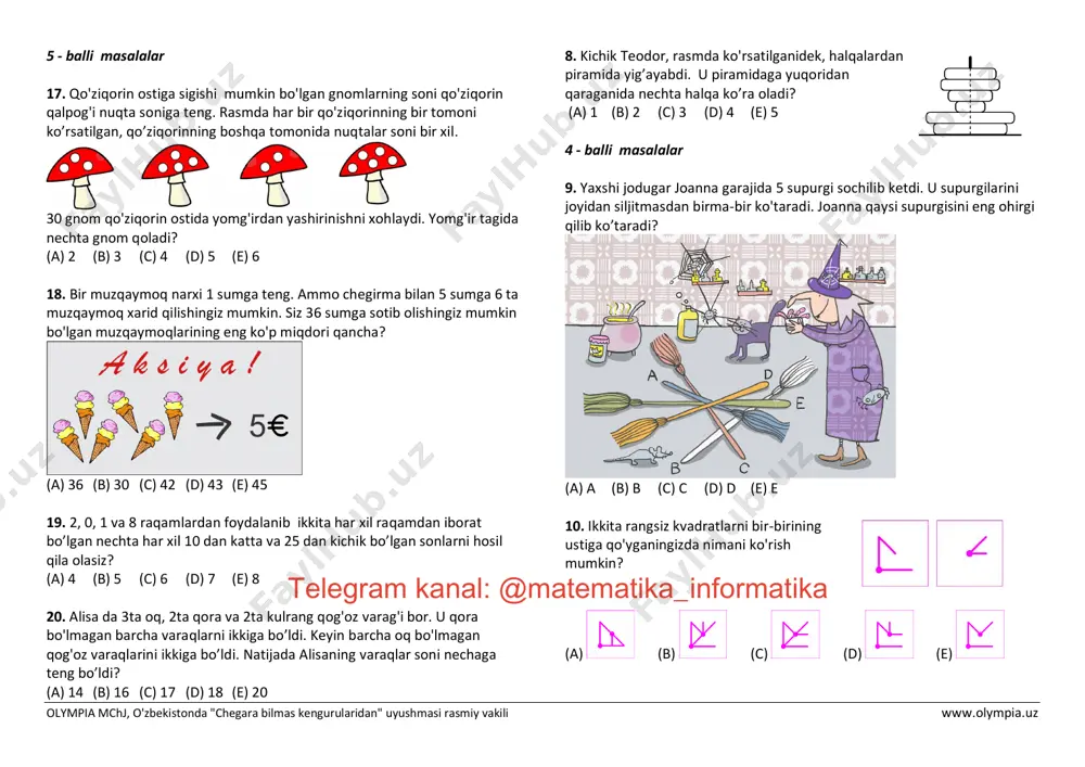 sochilib ketdi. u supurgilarini joyidan siljitmasdan birma-bir ko'taradi. joanna qaysi supurgisini eng ohirgi qilib ko’taradi? (a) a (b) b (c) c (d) d (e) e 10. ikkita rangsiz kvadratlarni bir-birining ustiga qo'yganingizda nimani ko'rish mumkin? (a) (b) (c) (d) (e) telegram kanal: @matematika_informatika olympia mchj, o'zbekistonda "chegara bilmas kengurularidan" uyushmasi rasmiy vakili www.olympia.uz 11. rasmda ko'rsatilgandek piter ikki marta bir xil fragmentni takrorlab singan chiziqni chizdi. agar fragment uchinchi marta takrorlansa singan chiziq qaysi nuqta orqali o’tadi? (a) a (b) b (c) c (d) d (e) e 12. lisa jumboqning to'rt qismiga ega, ammo rasmni to'ldirish uchun faqatgina uchta qism kerak. qaysi qism ortiqcha? (a) a (b) b (c) c (d) d (e) c yoki d 13. nishonga birinchi marotaba otib (chapdagi birinchi rasm), diana 6 ochko to'pladi. ikkinchi marotaba otib 8 ochko (markazdagi rasm) to’plagan. uchinchi marta otib u necha ochko to’playdi? (a) 8 (b) 10 (c) 12 (d) …