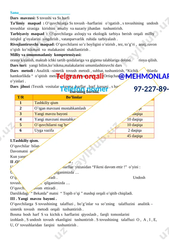 rlikda “ o’qitish metodi , “ fikrni davom ettir !”, “ortiqchasini top ” didaktik o’yinlari . dars jihozi :texnik vositalar , kesma harflar , harf kassasi , s harfiga oid rasmlar . darsning borishi. t/r bo’limlar vaqti 1 tashkiliy qism 3 daqiqa 2 o`tgan mavzuni mustahkamlashtelgram orqali @mehmonlarga telefon nomer 97-227-89-26 5 daqiqa 3 yangi mavzu bayoni 15 daqiqa 4 yangi mavzuni mustahkamlash 10 daqiqa 5 o`quvchilarni rag`batlantirish. darsni yakunlash. 10 daqiqa 6 uyga vazifa 2 daqiqa jami 45 daqiqa i.tashkiliy qism. o’quvchilar bilan salomlashish . davomatni aniqlash . kun yangiliklari haqida suhbatlashish ii .o’tgan mavzuni mustahkamlash . unli va undosh tovush hamda harflar yuzasidan “fikrni davom ettir !” o’yini : unli tovushlarni talaffuz qilganimizda … o’quvchilar davom ettiradi . undosh tovushlarni talaffuz qilganimizda … o’quvchilar davom ettiradi . darslikdagi “ bekatda” matni “ topib o’qi ” mashqi orqali o’qitib chiqiladi. iii . yangi mavzu bayoni . o’quvchilarga s tovushining …
