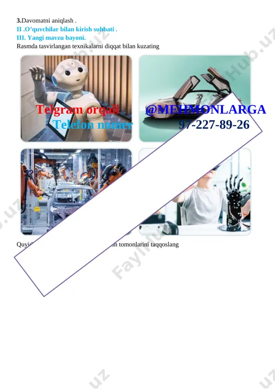 asmda tasvirlangan texnikalarni diqqat bilan kuzating [image: ]telgram orqali @mehmonlarga telefon nomer 97-227-89-26 quyida berilgan tasvirlarning o‘xshash tomonlarini taqqoslang [image: ]telgram orqali @mehmonlarga telefon nomer 97-227-89-26 [image: ] texnologiya va kasblar bilan tanishamiz [image: ] [image: ]telgram orqali @mehmonlarga telefon nomer 97-227-89-26 iv .yangi mavzuni mustahkamlash . o’tilgan mavzu yuzasidan o’quvchilarni savollariga javob beriladi va ularga amaliy ishlar bo’yicha ko’rsatmalar beriladi. 1.siz bu texnikalarni qayerlarda ko‘rgansiz? 2. texnologiya olami haqida nimalarni bilasiz? 1. siz kundalik turmushda qanday texnologiyalardan foydalanasiz? 2. zamonaviy texnologiyalar kishilar mehnatini qanday yengillashtiradi? v. o’quvchilarni rag’batlantirish darsni yakunlash:dars yakunida , darsda faol qatnashgan o’quvchilarni rag’batlantirish , darsni yakunlash . vi . uyga vazifa : o’quvchilar darsdagi vazifalarni uyida davom etirib kelishadi o`ibdo`:______________________________ sana: _____________ mavzu: texnologik jarayon maqsad: ta’limiy:o‘quvchilarga mehnat ta’limi fani haqida ma`lumot berish. tarbiyaviy: o‘quvchilarni mehnatsevarlik ruhida tarbiyalash,ish qurollaridan foydalanishda ehtiyotkorona munosabatni tarbiyalash rivojlantiruvchi: o‘quvchilarning ijodiy tafakkur, tasavvur va fantaziyalarini rivojlantirish. estetik madaniyat va ijodkorlik …