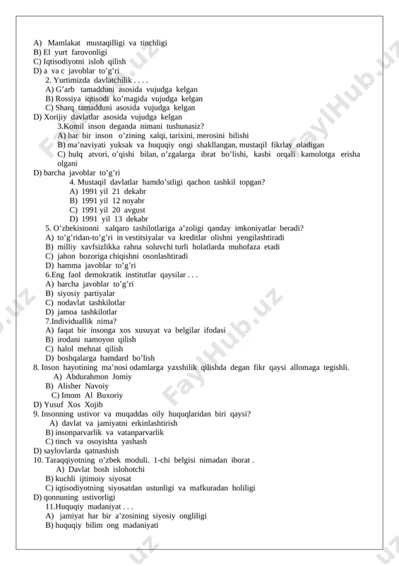 arvarlik va vatanparvarlik c) tinch va osoyishta yashash d) saylovlarda qatnashish 10. taraqqiyotning o’zbek moduli. 1-chi belgisi nimadan iborat . a) davlat bosh islohotchi b) kuchli ijtimoiy siyosat c) iqtisodiyotning siyosatdan ustunligi va mafkuradan holiligi d) qonnuning ustivorligi 11.huquqiy madaniyat . . . a) jamiyat har bir a’zosining siyosiy ongliligi b) huquqiy bilim ong madaniyati c) ijtimoiy munosabatlarni belgilovchi hulq-atvor ko’nikma qadriyat d) barcha javoblar to’g’ri 12. demokratiyaning vazifasi mazmun-mohiyatiga ko’ra a) fuqarolar huquqlari tan olinadigan va himoya qilinadigan ularning burchlariga rioya etiladigan va bajaradigan jamiyatni qurishdan iborat b) xalqning hoxish irodasi davlat hoxish irodasidan ustunligi c) davlatni tashkil etish va tarqatib yuborish d) saylovchilik burchlarini to’liq joriy etishligi 13. ma’naviy barkamol inson deganda nimani tushunasiz? a) o’z kasbini yaxshi egallagan ma’naviy jihatdan etuk shaxs b) adabiyot, san’at, falsafa huquqqa doir chuqur bilimga ega bo’lgan kishilar c) milliy va umuminsoniy qadriyatlarni chuqur egallagan unga amal qilgan ziyoli shaxs d) to’g’ri …