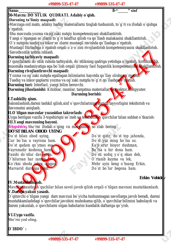 topshiriq. savollarga javob bering va suhbatni davom ettiring. - qanday insonlarni do`st deb hisoblash mumkin? -… . - haqiqiy, chin do`st deganda kimlarni tushunasiz? -… . - do`stlar bir-biriga qanday munosabatda bo`lishlari kerak? -… - do`stingizga nimalarda yordam berasiz? -… - do`stingiz sizning kamchiligingizni aytsa, undan xafa bo`lasizmi? -… iv.mustahkamlash. mavzu yuzasidan o`quchilar bilan savol-javob qilish orqali o`tilgan mavzuni mustahkamlash. v.darsga yakun yasash. o`qituvchi o`tilgan yangi dars mavzusi bo`yicha tushunmagan savollarga javob beradi, darsni mustahkamlashdagi o`quvchilar javobini muhokama qilib, o`quvchilar bilimini baholaydi va darsni yakunlab, o`quvchilarni olgan baholarini kundalik daftariga qo`yish. vi.uyga vazifa. mavzuga oid 3-topshiriqni bajarib kelish. o`ibdo` : +99899-535-47-47 +99899-535-47-47 +99899-535-47-47 +99899-535-47-47 sana:___________ 8-“_____” sinf 50-mavzu: do`stlik qudrati. adabiy o`qish. darsning ta’limiy maqsadi: -mavzuga oid matn, adabiy badiiy materiallarni tinglab tushunish, to`g`ri va ifodali o`qishga o`rgatish. -shu mavzuda yozma va og`zaki nutqiy kompetensiyani shakllantirish. -yangi o`rgangan so`zlarni to`g`ri talaffuz qilish va qo`llash malakasini shakllantirish. -o`z nutqida tasdiq va …