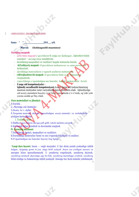 ad: o’quvchilarni mehnatsevar va vatan parvar etib tarbiyalash. - darslikdagi materiallarni o‘rganish usullarini tushuntirish; - c)rivojlantiruvchi maqsad: o’quvchilarni bilim va ko’nikmalarini rivojlantirish. - o'quvchilarga o‘rganiladigan ma’lumotlar haqida tushunchalar berish. - fanga oid kompetensiyalar : iqtisodiy savodhonlik kompetensiyasi:asosiy fanga oid tushunchalarning mazmun mohiyatini zarur vaziyatlarda bayon qilib bera oladi. iqtisodiyotga oid asosiy atamalarni hayotiy va ta’limiy vaziyatlarda o’z o’rnida, og’zaki yoki yozma usulda qo’llay oladi. dars materiallari va jihozlari: 1.darslik. . 2.,,mavzuga oid chizmalar 3.doska, bo‘r, daftar. 4.tarqatma material: darsda o‘rganiladigan asosiy atamalar va tushunchalar yozilgan kartochkalar. i. tashkiliy qism: 5.sinfda 0‘quvchilarni darsga jalb qilib, ishchi muhitni yaratish. 6.sinf holati bilan tanishish va davomadni aniqlash ii. darsning mazmuni: 7.darslikning dasturi, maqsadlari va vazifalari. 8.darslikdagi materiallar tizimi va uni o'rganish uslubiyati va usullari. 9.o‘rganiladigan ma’lumotlar hayotiy bog’liqligi.. yangi dars bayoni: inson — ongli mavjudot. u har doim yaxshi yashashga intilib kelgan. ayiqning qorni to‘ysa, iniga kirib uxlaydi. inson esa erishgan narsasi va …